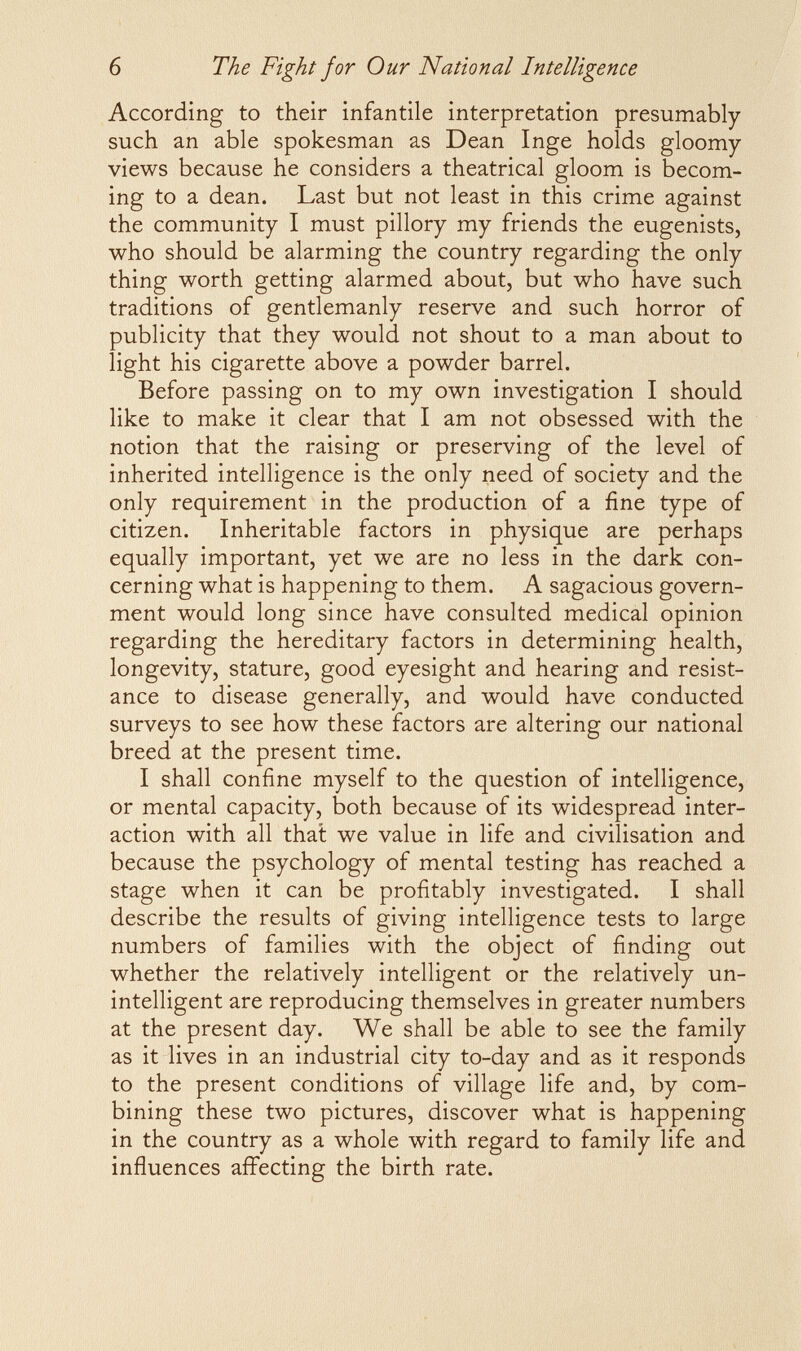 б The Fight jor Our National Intelligence According to their infantile interpretation presumably such an able spokesman as Dean Inge holds gloomy- views because he considers a theatrical gloom is becom¬ ing to a dean. Last but not least in this crime against the community I must pillory my friends the eugenists, who should be alarming the country regarding the only thing worth getting alarmed about, but who have such traditions of gentlemanly reserve and such horror of publicity that they would not shout to a man about to light his cigarette above a powder barrel. Before passing on to my own investigation I should like to make it clear that I am not obsessed with the notion that the raising or preserving of the level of inherited intelligence is the only need of society and the only requirement in the production of a fine type of citizen. Inheritable factors in physique are perhaps equally important, yet we are no less in the dark con¬ cerning what is happening to them. A sagacious govern¬ ment would long since have consulted medical opinion regarding the hereditary factors in determining health, longevity, stature, good eyesight and hearing and resist¬ ance to disease generally, and would have conducted surveys to see how these factors are altering our national breed at the present time. I shall confine myself to the question of intelligence, or mental capacity, both because of its widespread inter¬ action with all that we value in life and civilisation and because the psychology of mental testing has reached a stage when it can be profitably investigated. I shall describe the results of giving intelligence tests to large numbers of families with the object of finding out whether the relatively intelligent or the relatively un¬ intelligent are reproducing themselves in greater numbers at the present day. We shall be able to see the family as it lives in an industrial city to-day and as it responds to the present conditions of village life and, by com¬ bining these two pictures, discover what is happening in the country as a whole with regard to family life and influences affecting the birth rate.