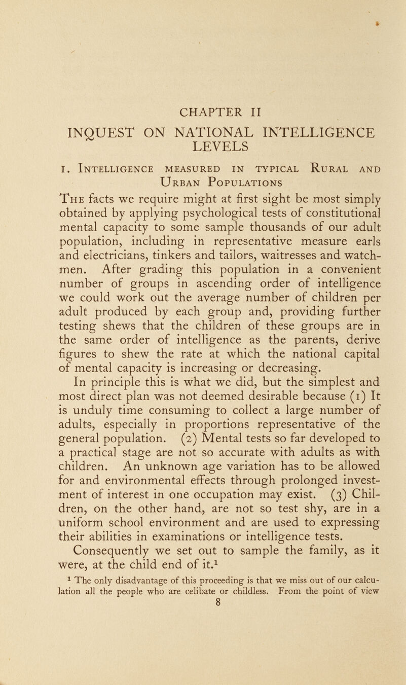 CHAPTER II INQUEST ON NATIONAL INTELLIGENCE LEVELS I. Intelligence measured in typical Rural and Urban Populations The facts we require might at first sight be most simply- obtained by applying psychological tests of constitutional mental capacity to some sample thousands of our adult population, including in representative measure earls and electricians, tinkers and tailors, waitresses and watch¬ men. After grading this population in a convenient number of groups in ascending order of intelligence we could work out the average number of children per adult produced by each group and, providing further testing shews that the children of these groups are in the same order of intelligence as the parents, derive figures to shew the rate at which the national capital of mental capacity is increasing or decreasing. In principle this is what we did, but the simplest and most direct plan was not deemed desirable because (i) It is unduly time consuming to collect a large number of adults, especially in proportions representative of the general population. (2) Mental tests so far developed to a practical stage are not so accurate with adults as with children. An unknown age variation has to be allowed for and environmental effects through prolonged invest¬ ment of interest in one occupation may exist. (3) Chil¬ dren, on the other hand, are not so test shy, are in a uniform school environment and are used to expressing their abilities in examinations or intelligence tests. Consequently we set out to sample the family, as it were, at the child end of it.^ 1 The only disadvantage of this proceeding is that we miss out of our calcu¬ lation all the people who are celibate or childless. From the point of view 8