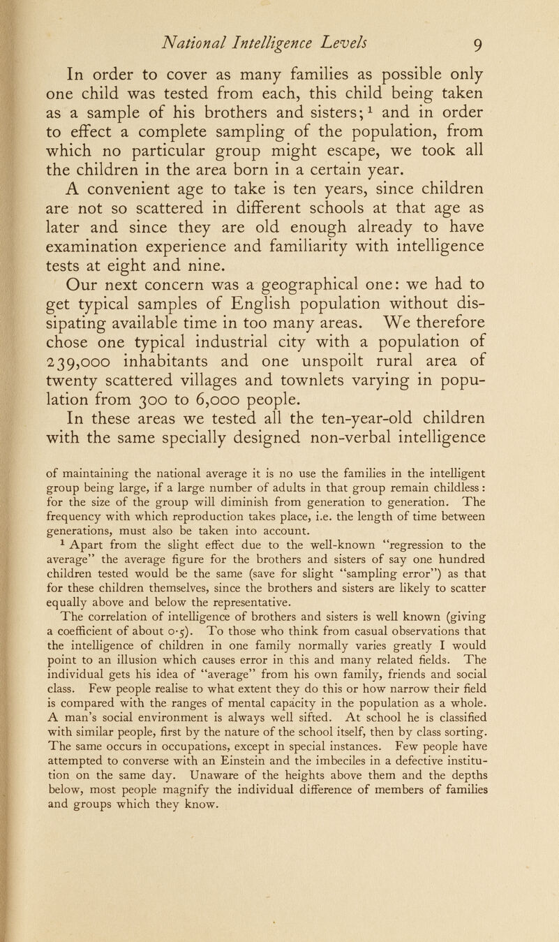 National Intelligence Levels 9 In order to cover as many families as possible only- one child was tested from each, this child being taken as a sample of his brothers and sisters and in order to effect a complete sampling of the population, from which no particular group might escape, we took all the children in the area born in a certain year. A convenient age to take is ten years, since children are not so scattered in different schools at that age as later and since they are old enough already to have examination experience and familiarity with intelligence tests at eight and nine. Our next concern was a geographical one: we had to get typical samples of English population without dis¬ sipating available time in too many areas. We therefore chose one typical industrial city with a population of 239,000 inhabitants and one unspoilt rural area of twenty scattered villages and townlets varying in popu¬ lation from 300 to 6,000 people. In these areas we tested all the ten-year-old children with the same specially designed non-verbal intelligence of maintaining the national average it is no use the families in the intelligent group being large, if a large number of adults in that group remain childless : for the size of the group will diminish from generation to generation. The frequency with which reproduction takes place, i.e. the length of time between generations, must also be taken into account. ^ Apart from the slight effect due to the well-known regression to the average the average figure for the brothers and sisters of say one hundred children tested would be the same (save for slight sampling error) as that for these children themselves, since the brothers and sisters are likely to scatter equally above and below the representative. The correlation of intelligence of brothers and sisters is well known (giving a coefficient of about o-5). To those who think from casual observations that the intelligence of children in one family normally varies greatly I would point to an illusion which causes error in this and many related fields. The individual gets his idea of average from his own family, friends and social class. Few people realise to what extent they do this or how narrow their field is compared with the ranges of mental capácity in the population as a whole. A man's social environment is always well sifted. At school he is classified with similar people, first by the nature of the school itself, then by class sorting. The same occurs in occupations, except in special instances. Few people have attempted to converse with an Einstein and the imbeciles in a defective institu¬ tion on the same day. Unaware of the heights above them and the depths below, most people magnify the individual difference of members of families and groups which they know.