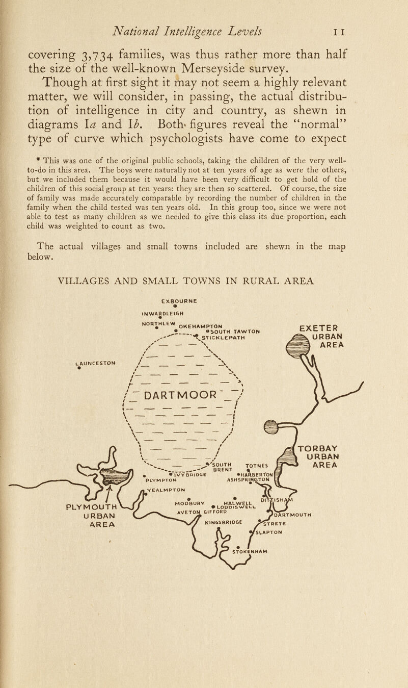 National Intelligence Levels covering 3,734 families, was thus rather more than half the size of the well-known Merseyside survey. Though at first sight it may not seem a highly relevant matter, we will consider, in passing, the actual distribu¬ tion of intelligence in city and country, as shewn in diagrams \a and \b. Botb figures reveal the normal type of curve which psychologists have come to expect • This was one of the original public schools, taking the children of the very well- to-do in this area. The boys were naturally not at ten years of age as were the others, but we included them because it would have been very difficult to get hold of the children of this social group at ten years; they are then so scattered. Of course, the size of family was made accurately comparable by recording the number of children in the family when the child tested was ten years old. In this group too, since we were not able to test as many children as we needed to give this class its due proportion, each child was weighted to count as two. The actual villages and small towns included are shewn in the map below. VILLAGES AND SMALL TOWNS IN RURAL AREA EXBOURNE IKIWARDLEIGH