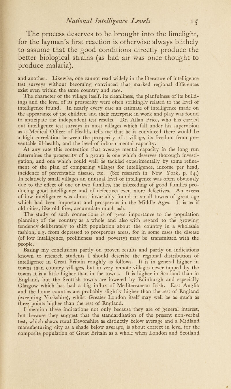 National Intelligence Levels The process deserves to be brought into the limelight, for the layman's first reaction is otherwise always blithely to assume that the good conditions directly produce the better biological strains (as bad air was once thought to produce malaria). and another. Likewise, one cannot read widely in the literature of intelligence test surveys without becoming convinced that marked regional differences exist even within the same country and race. The character of the village itself, its cleanliness, the planfulness of its build¬ ings and the level of its prosperity were often strikingly related to the level of intelligence found. In nearly every case an estimate of intelligence made on the appearance of the children and their enterprise in work and play was found to anticipate the independent test results. Dr. Allan Price, who has carried out intelligence test surveys in most villages which fall under his supervision as a Medical Officer of Health, tells me that he is convinced there would be a high correlation between the prosperity of a village, its freedom from pre¬ ventable ill-health, and the level of inborn mental capacity. At any rate this contention that average mental capacity in the long run determines the prosperity of a group is one which deserves thorough investi¬ gation, and one which could well be tackled experimentally by some refine¬ ment of the plan of comparing villages for intelligence, income per head, incidence of preventable disease, etc. (See research in New York, p. 84.) In relatively small villages an unusual level of intelligence was often obviously due to the effect of one or two families, the inbreeding of good families pro¬ ducing good intelligence and of defectives even more defectives. An excess of low intelligence was almost invariably found in small towns of great age which had been important and prosperous in the Middle Ages. It is as if old cities, like old fires, accumulate much ash. The study of such connections is of great importance to the population planning of the country as a whole and also with regard to the growing tendency deliberately to shift population about the country in a wholesale fashion, e.g. from depressed to prosperous areas, for in some cases the disease (of low intelligence, prolificness and poverty) may be transmitted with the people. Basing my conclusions partly on proven results and partly on indications known to research students I should describe the regional distribution of intelligence in Great Britain roughly as follows. It is in general higher in towns than country villages, but in very remote villages never tapped by the towns it is a little higher than in the towns. It is higher in Scotland than in England, but the Scottish towns are lowered by Edinburgh and especially Glasgow which has had a big influx of Mediterranean Irish. East Anglia and the home counties are probably slightly higher than the rest of England (excepting Yorkshire), whilst Greater London itself may well be as much as three points higher than the rest of England. I mention these indications not only because they are of general interest, but because they suggest that the standardisation of the present non-verbal test, which shews rural Devonshire as distinctly below average and a Midland manufacturing city as a shade below average, is about correct in level for the composite population of Great Britain as a whole when London and Scotland