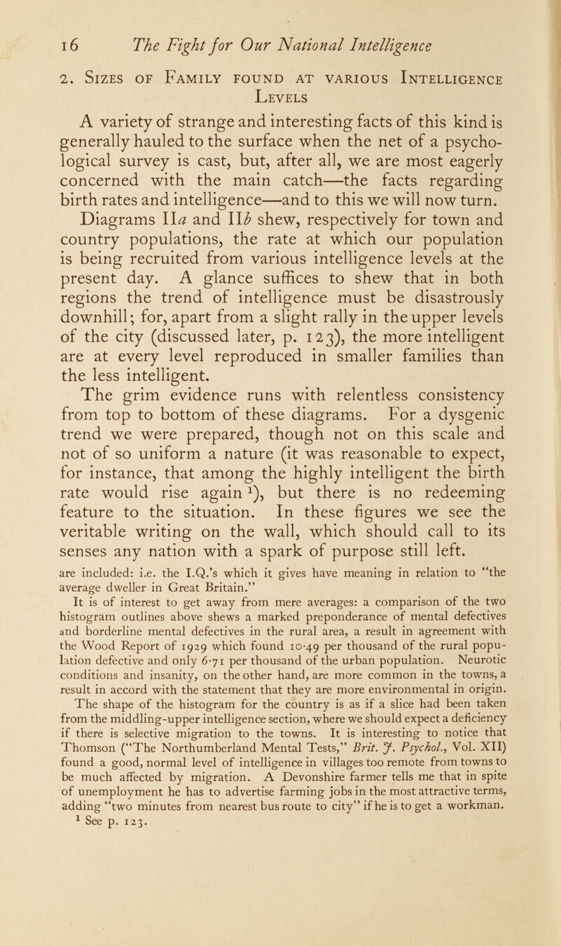 16 The Fight for Our National Intelligence 2. Sizes of Family found at various Intelligence Levels A variety of strange and interesting facts of this kind is generally hauled to the surface when the net of a psycho¬ logical survey is cast, but, after all, we are most eagerly concerned with the main catch—the facts regarding birth rates and intelligence—and to this we will now turn. Diagrams \\a and \\b shew, respectively for town and country populations, the rate at which our population is being recruited from various intelligence levels at the present day. A glance suffices to shew that in both regions the trend of intelligence must be disastrously downhill; for, apart from a slight rally in the upper levels of the city (discussed later, p. 123), the more intelligent are at every level reproduced in smaller families than the less intelligent. The grim evidence runs with relentless consistency from top to bottom of these diagrams. For a dysgenic trend we were prepared, though not on this scale and not of so uniform a nature (it was reasonable to expect, for instance, that among the highly intelligent the birth rate would rise again ^), but there is no redeeming feature to the situation. In these figures we see the veritable writing on the wall, which should call to its senses any nation with a spark of purpose still left. are included: i.e. the I.Q.'s which it gives have meaning in relation to the average dweller in Great Britain. It is of interest to get away from mere averages: a comparison of the two histogram outlines above shews a marked preponderance of mental defectives and borderline mental defectives in the rural area, a result in agreement with the Wood Report of 1929 which found 10-49 per thousand of the rural popu¬ lation defective and only 6-71 per thousand of the urban population. Neurotic conditions and insanity, on the other hand, are more common in the towns, a result in accord with the statement that they are more environmental in origin. The shape of the histogram for the country is as if a slice had been taken from the middling-upper intelligence section, where we should expect a deficiency if there is selective migration to the towns. It is interesting to notice that Thomson (The Northumberland Mental Tests, Brit. y. Psychol., Vol. XII) found a good, normal level of intelligence in villages too remote from towns to be much affected by migration. A Devonshire farmer tells me that in spite of unemployment he has to advertise farming jobs in the most attractive terms, adding two minutes from nearest bus route to city if he is to get a workman. ^ See p. 123.