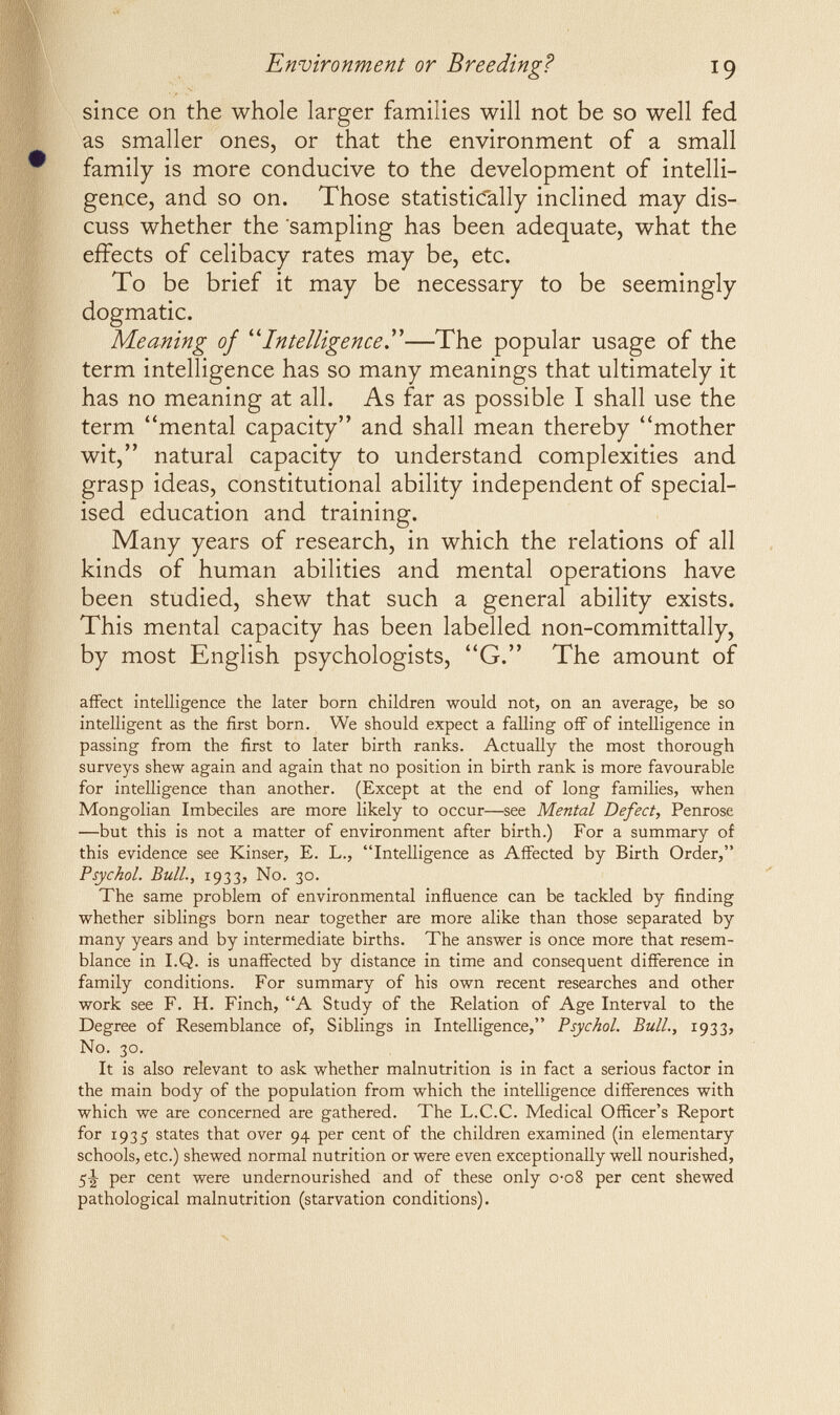 Environment or Breeding? 19 since on the whole larger families will not be so well fed as smaller ones, or that the environment of a small family is more conducive to the development of intelli¬ gence, and so on. Those statistically inclined may dis¬ cuss whether the sampling has been adequate, what the effects of celibacy rates may be, etc. To be brief it may be necessary to be seemingly dogmatic. Meaning of '''Intelligence.^''—The popular usage of the term intelligence has so many meanings that ultimately it has no meaning at all. As far as possible I shall use the term mental capacity and shall mean thereby mother wit, natural capacity to understand complexities and grasp ideas, constitutional ability independent of special¬ ised education and training. Many years of research, in which the relations of all kinds of human abilities and mental operations have been studied, shew that such a general ability exists. This mental capacity has been labelled non-committally, by most English psychologists, G. The amount of affect intelligence the later born children would not, on an average, be so intelligent as the first born. We should expect a falling off of intelligence in passing from the first to later birth ranks. Actually the most thorough surveys shew again and again that no position in birth rank is more favourable for intelligence than another. (Except at the end of long families, when Mongolian Imbeciles are more likely to occur—see Mental Defect, Penrose —but this is not a matter of environment after birth.) For a summary of this evidence see Kinser, E. L., Intelligence as Affected by Birth Order, Psychol. Bull., 1933, No. 30. The same problem of environmental influence can be tackled by finding whether siblings born near together are more alike than those separated by many years and by intermediate births. The answer is once more that resem¬ blance in I.Q. is unaffected by distance in time and consequent difference in family conditions. For summary of his own recent researches and other work see F. H. Finch, A Study of the Relation of Age Interval to the Degree of Resemblance of. Siblings in Intelligence, Psychol. Bull., 1933, No. 30. It is also relevant to ask whether malnutrition is in fact a serious factor in the main body of the population from which the intelligence differences with which we are concerned are gathered. The L.C.C. Medical Officer's Report for 1935 states that over 94 per cent of the children examined (in elementary schools, etc.) shewed normal nutrition or were even exceptionally well nourished, 51- per cent were undernourished and of these only 0-08 per cent shewed pathological malnutrition (starvation conditions).