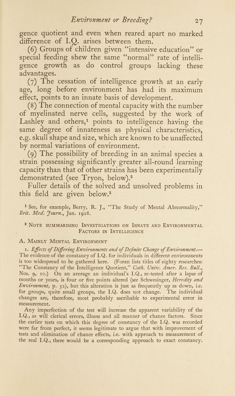 Environment or Breeding? 27 gence quotient and even when reared apart no marked difference of I.Q. arises between them. (6) Groups of children given intensive education or special feeding shew the same normal rate of intelli¬ gence growth as do control groups lacking these advantages. (7) The cessation of intelligence growth at an early age, long before environment has had its maximum effect, points to an innate basis of development. (8) The connection of mental capacity with the number of myelinated nerve cells, suggested by the work of Lashley and others,^ points to intelligence having the same degree of innateness as physical characteristics, e.g. skull shape and size, which are known to be unaffected by normal variations of environment. (9) The possibility of breeding in an animal species a strain possessing significantly greater all-round learning capacity than that of other strains has been experimentally demonstrated (see Tryon, below).^ Fuller details of the solved and unsolved problems in this field are given below.^ ^ See, for example, Berry, R. J., The Study of Mental Abnormality, Brit. Med. Journ., Jan. 1928. 2 Note summarising Investigations on Innate and Environmental Factors in Intelligence A. Mainly Mental Environment i. Effects of Differing En-vironments and of Definite Change of En4jironment.— The evidence of the constancy of I.Q. for individuals in different environments is too widespread to be gathered here. (Foran lists titles of eighty researches: The Constancy of the Intelligence Quotient, Cath. UnÌ4j. Amer. Res. Bull., Nos. 9, io.) On an average an individual's I.Q., re-tested after a lapse of months or years, is four or five points altered (see Schwesinger, Heredity and Enijironment, p. 52), but this alteration is just as frequently up as down, i.e. for groups, quite small groups, the I.Q. does not change. The individual changes are, therefore, most probably ascribable to experimental error in measurement. Any imperfection of the test will increase the apparent variability of the I.Q., as will clerical errors, illness and all manner of chance factors. Since the earlier tests on which this degree of constancy of the I.Q. was recorded were far from perfect, it seems legitimate to argue that with improvement of tests and elimination of chance effects, i.e. with approach to measurement of the real I.Q., there would be a corresponding approach to exact constancy.