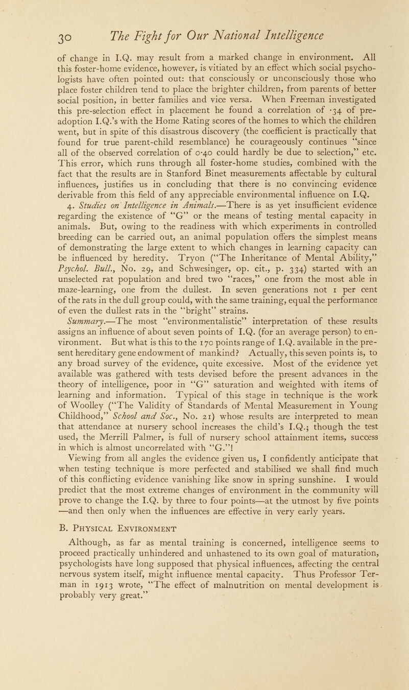 ЗО The Fight for Our National Intelligence of change in I.Q. may result from a marked change in environment. All this foster-home evidence, however, is vitiated by an effect which social psycho¬ logists have often pointed out: that consciously or unconsciously those who place foster children tend to place the brighter children, from parents of better social position, in better families and vice versa. When Freeman investigated this pre-selection effect in placement he found a correlation of -34 of pre- adoption I.Q.'s with the Home Rating scores of the homes to which the children went, but in spite of this disastrous discovery (the coefficient is practically that found for true parent-child resemblance) he courageously continues since all of the observed correlation of 0-40 could hardly be due to selection, etc. This error, which runs through all foster-home studies, combined with the fact that the results are in Stanford Binet measurements affectable by cultural influences, justifies us in concluding that there is no convincing evidence derivable from this field of any appreciable environmental influence on I.Q. 4. Etudies on Intelligence in Animals.—There is as yet insufficient evidence regarding the existence of G or the means of testing mental capacity in animals. But, owing to the readiness with which experiments in controlled breeding can be carried out, an animal population offers the simplest means of demonstrating the large extent to which changes in learning capacity can be influenced by heredity. Tryon (The Inheritance of Mental Ability, Psychol. Bull., No. 29, and Schwesinger, op. cit., p. 334) started with an unselected rat population and bred two races, one from the most able in maze-learning, one from the dullest. In seven generations not i per cent of the rats in the dull group could, with the same training, equal the performance of even the dullest rats in the bright strains. Summary.—The most environmentalistic interpretation of these results assigns an influence of about seven points of I.Q. (for an average person) to en¬ vironment. But what is this to the 170 points range of I.Q. available in the pre¬ sent hereditary gene endowment of mankind? Actually, this seven points is, to any broad survey of the evidence, quite excessive. Most of the evidence yet available was gathered with tests devised before the present advances in the theory of intelligence, poor in G saturation and weighted with items of learning and information. Typical of this stage in technique is the work of Woolley (The Validity of Standards of Mental Measurement in Young Childhood, School and Soc., No. 21) whose results are interpreted to mean that attendance at nursery school increases the child's I.Q.; though the test used, the Merrill Palmer, is full of nursery school attainment items, success in which is almost uncorrelated with G.! Viewing from all angles the evidence given us, I confidently anticipate that when testing technique is more perfected and stabilised we shall find much of this conflicting evidence vanishing like snow in spring sunshine. I would predict that the most extreme changes of environment in the community will prove to change the I.Q. by three to four points—at the utmost by five points —and then only when the influences are effective in very early years. B. Physical Environment Although, as far as mental training is concerned, intelligence seems to proceed practically unhindered and unhastened to its own goal of maturation, psychologists have long supposed that physical influences, affecting the central nervous system itself, might influence mental capacity. Thus Professor Ter- man in 1913 wrote, The effect of malnutrition on mental development is. probably very great.