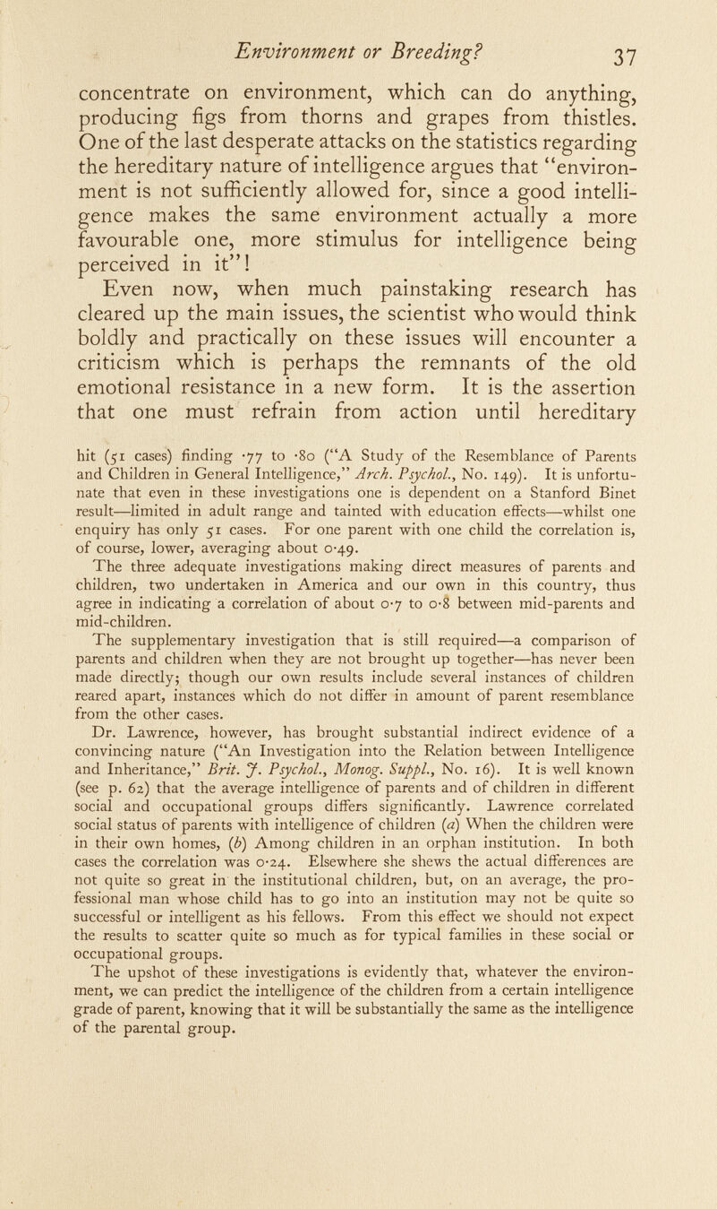 Environment or Breeding? 37 concentrate on environment, which can do anything, producing figs from thorns and grapes from thistles. One of the last desperate attacks on the statistics regarding the hereditary nature of intelligence argues that environ¬ ment is not sufficiently allowed for, since a good intelli¬ gence makes the same environment actually a more favourable one, more stimulus for intelligence being perceived in it! Even now, when much painstaking research has cleared up the main issues, the scientist who would think boldly and practically on these issues will encounter a criticism which is perhaps the remnants of the old emotional resistance in a new form. It is the assertion that one must refrain from action until hereditary hit (51 cases) finding -77 to *80 (A Study of the Resemblance of Parents and Children in General Intelligence, Arch. Psychol., No. 149). It is unfortu¬ nate that even in these investigations one is dependent on a Stanford Binet result—limited in adult range and tainted with education effects—whilst one enquiry has only 51 cases. For one parent with one child the correlation is, of course, lower, averaging about 0-49. The three adequate investigations making direct measures of parents and children, two undertaken in America and our own in this country, thus agree in indicating a correlation of about 0-7 to o-S between mid-parents and mid-children. The supplementary investigation that is still required—a comparison of parents and children when they are not brought up together—has never been made directly; though our own results include several instances of children reared apart, instances which do not differ in amount of parent resemblance from the other cases. Dr. Lawrence, however, has brought substantial indirect evidence of a convincing nature (An Investigation into the Relation between Intelligence and Inheritance, Brit. J. Psychol., Monog. SuppL, No. 16). It is well known (see p. 62) that the average intelligence of parents and of children in different social and occupational groups differs significantly. Lawrence correlated social status of parents with intelligence of children (a) When the children were in their own homes, (¿) Among children in an orphan institution. In both cases the correlation was 0-24. Elsewhere she shews the actual differences are not quite so great in the institutional children, but, on an average, the pro¬ fessional man whose child has to go into an institution may not be quite so successful or intelligent as his fellows. From this effect we should not expect the results to scatter quite so much as for typical families in these social or occupational groups. The upshot of these investigations is evidently that, whatever the environ¬ ment, we can predict the intelligence of the children from a certain intelligence grade of parent, knowing that it will be substantially the same as the intelligence of the parental group.