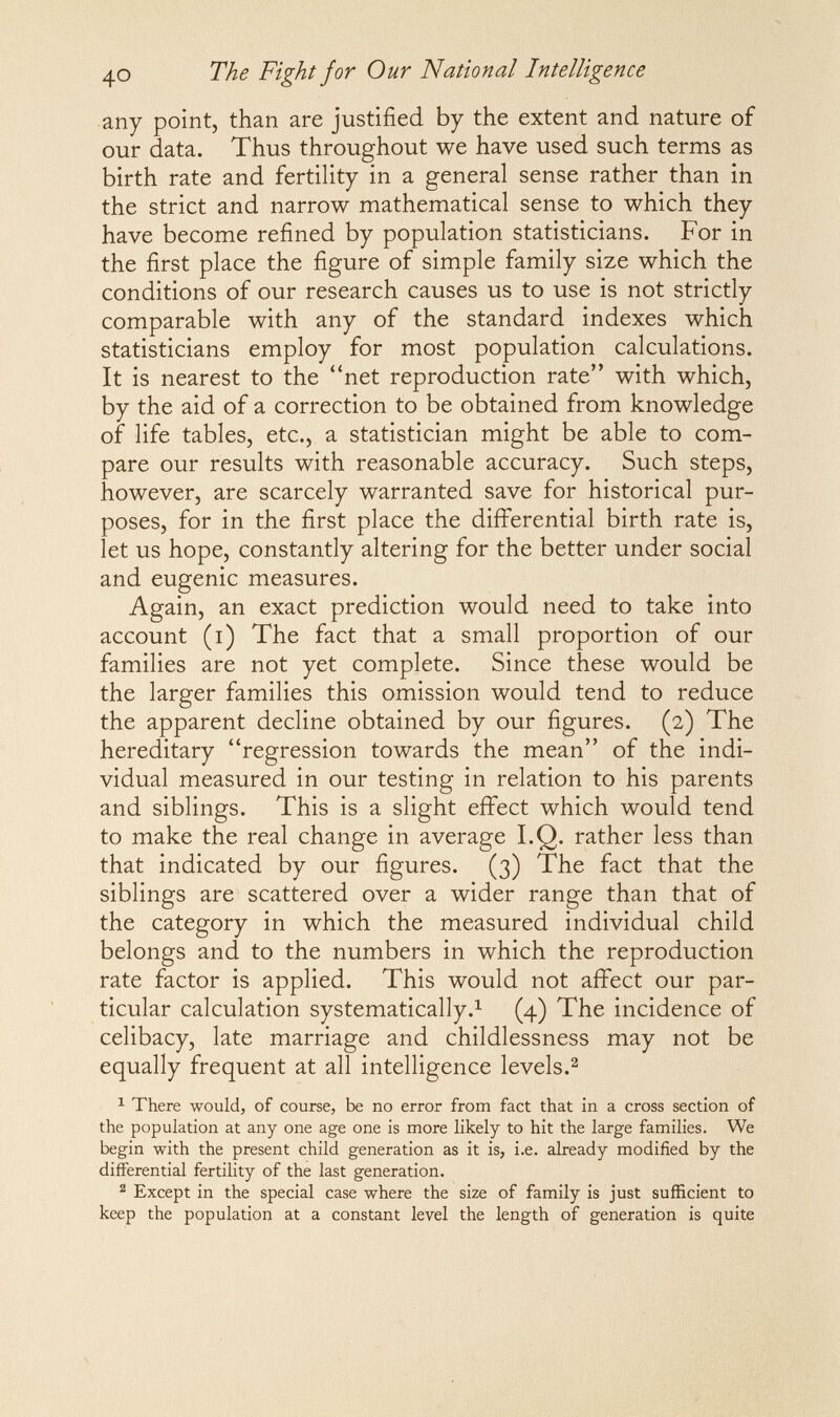 The Fight for Our National Intelligence any point, than are justified by the extent and nature of our data. Thus throughout we have used such terms as birth rate and fertility in a general sense rather than in the strict and narrow mathematical sense to which they have become refined by population statisticians. For in the first place the figure of simple family size which the conditions of our research causes us to use is not strictly comparable with any of the standard indexes which statisticians employ for most population calculations. It is nearest to the net reproduction rate with which, by the aid of a correction to be obtained from knowledge of life tables, etc., a statistician might be able to com¬ pare our results with reasonable accuracy. Such steps, however, are scarcely warranted save for historical pur¬ poses, for in the first place the differential birth rate is, let us hope, constantly altering for the better under social and eugenic measures. Again, an exact prediction would need to take into account (i) The fact that a small proportion of our families are not yet complete. Since these would be the larger families this omission would tend to reduce the apparent decline obtained by our figures. (2) The hereditary regression towards the mean of the indi¬ vidual measured in our testing in relation to his parents and siblings. This is a slight effect which would tend to make the real change in average I.Q. rather less than that indicated by our figures. (3) The fact that the siblings are scattered over a wider range than that of the category in which the measured individual child belongs and to the numbers in which the reproduction rate factor is applied. This would not affect our par¬ ticular calculation systematically.^ (4) The incidence of celibacy, late marriage and childlessness may not be equally frequent at all intelligence levels.^ ^ There would, of course, be no error from fact that in a cross section of the population at any one age one is more likely to hit the large families. We begin with the present child generation as it is, i.e. already modified by the differential fertility of the last generation. 2 Except in the special case where the size of family is just sufficient to keep the population at a constant level the length of generation is quite