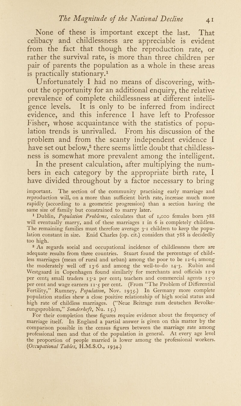 The Magnitude of the National Decline 41 None of these is important except the last. That celibacy and childlessness are appreciable is evident from the fact that though the reproduction rate, or rather the survival rate, is more than three children per pair of parents the population as a whole in these areas is practically stationary.^ Unfortunately I had no means of discovering, with¬ out the opportunity for an additional enquiry, the relative prevalence of complete childlessness at different intelli¬ gence levels. It is only to be inferred from indirect evidence, and this inference I have left to Professor Fisher, whose acquaintance with the statistics of popu¬ lation trends is unrivalled. From his discussion of the problem and from the scanty independent evidence I have set out below,^ there seems little doubt that childless¬ ness is somewhat more prevalent among the intelligent. In the present calculation, after multiplying the num¬ bers in each category by the appropriate birth rate, I have divided throughout by a factor necessary to bring important. The section of the community practising early marriage and reproduction will, on a more than sufficient birth rate, increase much more rapidly (according to a geometric progression) than a section having the same size of family but constrained to marry later. ^ Dublin, Population Problems, calculates that of i,ooo females born 788 will eventually marry, and of these marriages i in 6 is completely childless. The remaining families must therefore average 3-1 children to keep the popu¬ lation constant in size. Enid Charles (op. cit.) considers that 788 is decidedly too high. ^ As regards social and occupational incidence of childlessness there are adequate results from three countries. Stuart found the percentage of child¬ less marriages (mean of rural and urban) among the poor to be 12-б; among the moderately well off 13-6 and among the well-to-do i4'3. Rubin and Westgaard in Copenhagen found similarly for merchants and officials 12-9 per cent; small traders 13-2 per cent; teachers and commercial agents 15-0 per cent and wage earners 11-5 per cent. (From The Problem of Differential Fertility, Rumney, Population, Nov. 1935.) In Germany more complete population studies shew a close positive relationship of high social status and high rate of childless marriages. (Neue Beitrage zum deutschen Bevolke- rungsproblem, Sonderheft, Nu. 15.) For their completion these figures require evidence about the frequency of marriage itself. In England a partial answer is given on this matter by the comparison possible in the census figures between the marriage rate among professional men and that of the population in general. At every age level the proportion of people married is lower among the professional workers. {Occupational Tables, H.M.S.O., 1934.)