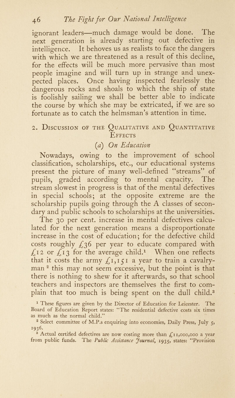 46 The Fight for Our National Intelligence ignorant leaders—much damage would be done. The next generation is already starting out defective in intelligence. It behoves us as realists to face the dangers with which we are threatened as a result of this decline, for the effects will be much more pervasive than most people imagine and will turn up in strange and unex¬ pected places. Once having inspected fearlessly the dangerous rocks and shoals to which the ship of state is foolishly sailing we shall be better able to indicate the course by which she may be extricated, if we are so fortunate as to catch the helmsman's attention in time. 2. Discussion of the Qualitative and Quantitative Effects {a) On Education Nowadays, owing to the improvement of school classification, scholarships, etc., our educational systems present the picture of many well-defined streams of pupils, graded according to mental capacity. The stream slowest in progress is that of the mental defectives in special schools; at the opposite extreme are the scholarship pupils going through the A classes of secon¬ dary and public schools to scholarships at the universities. The 30 per cent, increase in mental defectives calcu¬ lated for the next generation means a disproportionate increase in the cost of education; for the defective child costs roughly ;^з6 per year to educate compared with j^i2 or j^i3 for the average child.^ When one reflects that it costs the army ^^iji^i a year to train a cavalry¬ man ^ this may not seem excessive, but the point is that there is nothing to shew for it afterwards, so that school teachers and inspectors are themselves the first to com¬ plain that too much is being spent on the dull child.^ ^ These figures are given by the Director of Education for Leicester. The Board of Education Report states: The residential defective costs six times as much as the normal child. ^ Select committee of M.P.s enquiring into economies, Daily Press, July 5, 1936. ® Actual certified defectives are now costing more than 1,000,000 a year from public funds. The Public Assistance Journal^ 1935, states: Provision