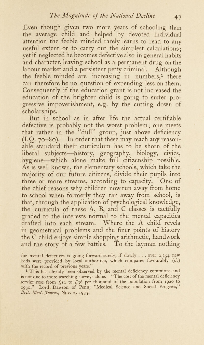 The Magnitude of the National Decline 47 Even though given two more years of schooling than the average child and helped by devoted individual attention the feeble minded rarely learns to read to any useful extent or to carry out the simplest calculations; yet if neglected he becomes defective also in general habits and character, leaving school as a permanent drug on the labour market and a persistent petty criminal. Although the feeble minded are increasing in numbers/ there can therefore be no question of expending less on them. Consequently if the education grant is not increased the education of the brighter child is going to suffer pro¬ gressive impoverishment, e.g. by the cutting down of scholarships. But in school as in after life the actual certifiable defective is probably not the worst problem; one meets that rather in the dull group, just above deficiency (I.Q. 70—80). In order that these may reach any reason¬ able standard their curriculum has to be shorn of the liberal subjects—history, geography, biology, civics, hygiene—which alone make full citizenship possible. As is well known, the elementary schools, which take the majority of our future citizens, divide their pupils into three or more streams, according to capacity. One of the chief reasons why children now run away from home to school when formerly they ran away from school, is that, through the application of psychological knowledge, the curricula of these A, B, and С classes is tactfully graded to the interests normal to the mental capacities drafted into each stream. Where the A child revels in geometrical problems and the finer points of history the С child enjoys simple shopping arithmetic, handwork and the story of a few battles. To the layman nothing for mental defectives is going forward surely, if slowly . . . over 2,254 new beds were provided by local authorities, which compares favourably (sic) with the record of previous years. ^ This has already been observed by the mental deficiency committee and is not due to more searching surveys alone. The cost of the mental deficiency service rose from ¿iz to ¿,2,^ per thousand of the population from 1920 to 1930. Lord Dawson of Penn, Medical Science and Social Progress, Brit. Med. Joum., Nov. 2, 1935-