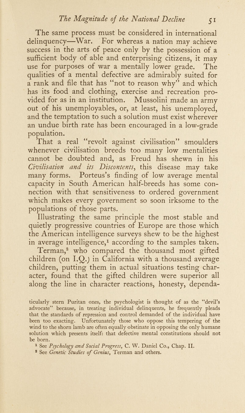 The Magnitude of the National Decline 51 The same process must be considered in international delinquency—War. For whereas a nation may achieve success in the arts of peace only by the possession of a sufficient body of able and enterprising citizens, it may use for purposes of war a mentally lower grade. The qualities of a mental defective are admirably suited for a rank and file that has not to reason why and which has its food and clothing, exercise and recreation pro¬ vided for as in an institution. Mussolini made an army out of his unemployables, or, at least, his unemployed, and the temptation to such a solution must exist wherever an undue birth rate has been encouraged in a low-grade population. That a real revolt against civilisation smoulders whenever civilisation breeds too many low mentalities cannot be doubted and, as Freud has shewn in his Civilisation and its Discontents^ this disease may take many forms. Porteus's finding of low average mental capacity in South American half-breeds has some con¬ nection with that sensitiveness to ordered government which makes every government so soon irksome to the populations of those parts. Illustrating the same principle the most stable and quietly progressive countries of Europe are those which the American intelligence surveys shew to be the highest in average intelligence,^ according to the samples taken. Terman,^ who compared the thousand most gifted children (on I.Q.J in California with a thousand average children, putting them in actual situations testing char¬ acter, found that the gifted children were superior all along the line in character reactions, honesty, dependa- ticularly stern Puritan ones, the psychologist is thought of as the devil's advocate because, in treating individual delinquents, he frequently pleads that the standards of repression and control demanded of the individual have been too exacting. Unfortunately those who oppose this tempering of the wind to the shorn lamb are often equally obstinate in opposing the only humane solution which presents itself: that defective mental constitutions should not be born. ^ See Psychology and Social Progress, C. W. Daniel Co., Chap. II. ^ See Genetic Studies of Genius, Terman and others.