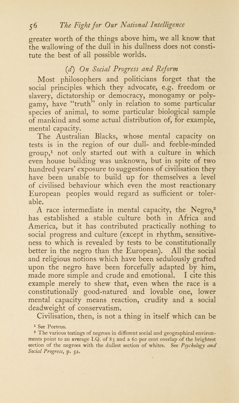 The Fight for Our National Intelligence greater worth of the things above him, we all know that the wallowing of the dull in his dullness does not consti¬ tute the best of all possible worlds. {d) On Social Progress and Reform Most philosophers and politicians forget that the social principles which they advocate, e.g. freedom or slavery, dictatorship or democracy, monogamy or poly¬ gamy, have truth only in relation to some particular species of animal, to some particular biological sample of mankind and some actual distribution of, for example, mental capacity. The Australian Blacks, whose mental capacity on tests is in the region of our dull- and feeble-minded group,^ not only started out with a culture in which even house building was unknown, but in spite of two hundred years' exposure to suggestions of civilisation they have been unable to build up for themselves a level of civilised behaviour which even the most reactionary European peoples would regard as sufficient or toler¬ able. A race intermediate in mental capacity, the Negro,^ has established a stable culture both in Africa and America, but it has contributed practically nothing to social progress and culture (except in rhythm, sensitive¬ ness to which is revealed by tests to be constitutionally better in the negro than the European). All the social and religious notions which have been sedulously grafted upon the negro have been forcefully adapted by him, made more simple and crude and emotional. I cite this example merely to shew that, even when the race is a constitutionally good-natured and lovable one, lower mental capacity means reaction, crudity and a social deadweight of conservatism. Civilisation, then, is not a thing in itself which can be ^ See Porteus. ^ The various testings of negroes in different social and geographical environ¬ ments point to an average I.Q. of 83 and a 60 per cent overlap of the brightest section of the negroes with the dullest section of whites. See Psychology and Social Progress, p. 52.