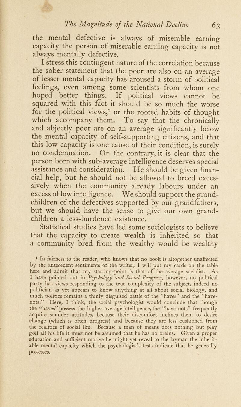 The Magnitude of the National Decline 63 the mental defective is always of miserable earning capacity the person of miserable earning capacity is not always mentally defective. I stress this contingent nature of the correlation because the sober statement that the poor are also on an average of lesser mental capacity has aroused a storm of political feelings, even among some scientists from whom one hoped better things. If political views cannot be squared with this fact it should be so much the worse for the political views,^ or the rooted habits of thought which accompany them. To say that the chronically and abjectly poor are on an average significantly below the mental capacity of self-supporting citizens, and that this low capacity is one cause of their condition, is surely no condemnation. On the contrary, it is clear that the person born with sub-average intelligence deserves special assistance and consideratipn. He should be given finan¬ cial help, but he should not be allowed to breed exces¬ sively when the community already labours under an excess of low intelligence. We should support the grand¬ children of the defectives supported by our grandfathers, but we should have the sense to give our own grand¬ children a less-burdened existence. Statistical studies have led some sociologists to believe that the capacity to create wealth is inherited so that a community bred from the wealthy would be wealthy ^ In fairness to the reader, who knows that no book is altogether unaffected by the antecedent sentiments of the writer, I will put my cards on the table here and admit that my starting-point is that of the average socialist. As I have pointed out in Psychology and Social Progress, however, no political party has views responding to the true complexity of the subject, indeed no politician as yet appears to know anything at all about social biology, and much politics remains a thinly disguised battle of the haves and the have- nots. Here, I think, the social psychologist would conclude that though the haves possess the higher average intelligence, the have-nots frequently acquire sounder attitudes, because their discomfort inclines them to desire change (which is often progress) and because they are less cushioned from the realities of social life. Because a man of means does nothing but play golf all his life it must not be assumed that he has no brains. Given a proper education and sufficient motive he might yet reveal to the layman the inherit¬ able mental capacity which the psychologist's tests indicate that he generally possesses.