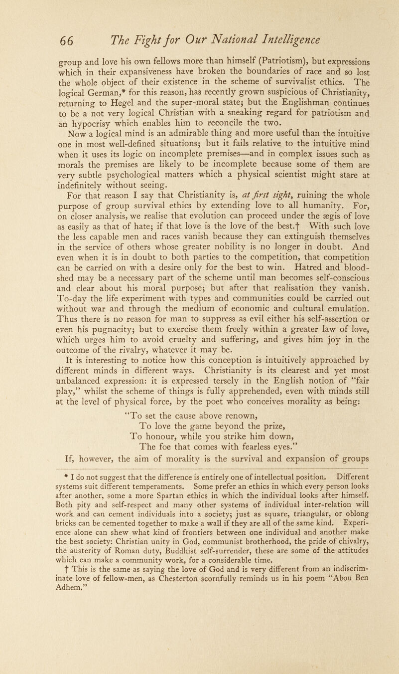 66 The Fight jor Our National Intelligence group and love his own fellows more than himself (Patriotism), but expressions which in their expansiveness have broken the boundaries of race and so lost the whole object of their existence in the scheme of survivalist ethics. The logical German,* for this reason, has recently grown suspicious of Christianity, returning to Hegel and the super-moral state; but the Englishman continues to be a not very logical Christian with a sneaking regard for patriotism and an hypocrisy which enables him to reconcile the two. Now a logical mind is an admirable thing and more useful than the intuitive one in most well-defined situations; but it fails relative to the intuitive mind when it uses its logic on incomplete premises—and in complex issues such as morals the premises are likely to be incomplete because some of them are very subtle psychological matters which a physical scientist might stare at indefinitely without seeing. For that reason I say that Christianity is, at first sight, ruining the whole purpose of group survival ethics by extending love to all humanity. For, on closer analysis, we realise that evolution can proceed under the asgis of love as easily as that of hate; if that love is the love of the best.f With such love the less capable men and races vanish because they can extinguish themselves in the service of others whose greater nobility is no longer in doubt. And even when it is in doubt to both parties to the competition, that competition can be carried on with a desire only for the best to win. Hatred and blood¬ shed may be a necessary part of the scheme until man becomes self-conscious and clear about his moral purpose; but after that realisation they vanish. To-day the life experiment with types and communities could be carried out without war and through the medium of economic and cultural emulation. Thus there is no reason for man to suppress as evil either his self-assertion or even his pugnacity; but to exercise them freely within a greater law of love, which urges him to avoid cruelty and suffering, and gives him joy in the outcome of the rivalry, whatever it may be. It is interesting to notice how this conception is intuitively approached by different minds in different ways. Christianity is its clearest and yet most unbalanced expression: it is expressed tersely in the English notion of fair play, whilst the scheme of things is fully apprehended, even with minds still at the level of physical force, by the poet who conceives morality as being: To set the cause above renown. To love the game beyond the prize. To honour, while you strike him down. The foe that comes with fearless eyes. If, however, the aim of morality is the survival and expansion of groups * I do not suggest that the difference is entirely one of intellectual position. Different systems suit different temperaments. Some prefer an ethics in which every person looks after another, some a more Spartan ethics in which the individual looks after himself. Both pity and self-respect and many other systems of individual inter-relation will work and can cement individuals into a society; just as square, triangular, or oblong bricks can be cemented together to make a wall if they are all of the same kind. Experi¬ ence alone can shew what kind of frontiers between one individual and another make the best society: Christian unity in God, communist brotherhood, the pride of chivalry, the austerity of Roman duty, Buddhist self-surrender, these are some of the attitudes which can make a community work, for a considerable time. ■j This is the same as saying the love of God and is very different from an indiscrim¬ inate love of fellow-men, as Chesterton scornfully reminds us in his poem Abou Ben Adhem.