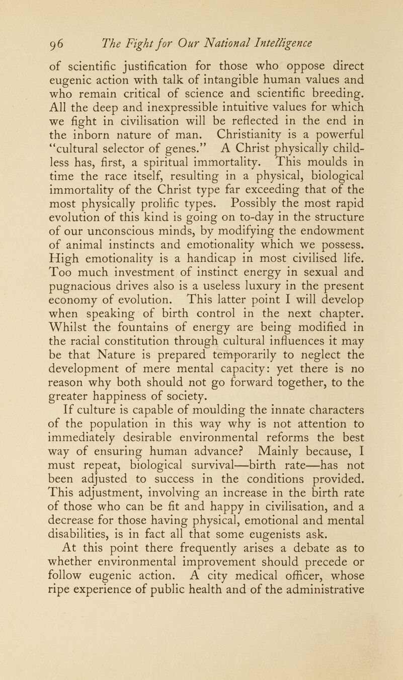 96 The Fight for Our National Intelligence of scientific justification for those who oppose direct eugenic action with talk of intangible human values and who remain critical of science and scientific breeding. All the deep and inexpressible intuitive values for which we fight in civilisation will be reflected in the end in the inborn nature of man. Christianity is a powerful cultural selector of genes. A Christ physically child¬ less has, first, a spiritual immortality. This moulds in time the race itself, resulting in a physical, biological immortality of the Christ type far exceeding that of the most physically prolific types. Possibly the most rapid evolution of this kind is going on to-day in the structure of our unconscious minds, by modifying the endowment of animal instincts and emotionality which we possess. High emotionality is a handicap in most civilised life. Too much investment of instinct energy in sexual and pugnacious drives also is a useless luxury in the present economy of evolution. This latter point I will develop when speaking of birth control in the next chapter. Whilst the fountains of energy are being modified in the racial constitution through cultural influences it may be that Nature is prepared temporarily to neglect the development of mere mental capacity: yet there is no reason why both should not go forward together, to the greater happiness of society. If culture is capable of moulding the innate characters of the population in this way why is not attention to immediately desirable environmental reforms the best way of ensuring human advance? Mainly because, I must repeat, biological survival—birth rate—has not been adjusted to success in the conditions provided. This adjustment, involving an increase in the birth rate of those who can be fit and happy in civilisation, and a decrease for those having physical, emotional and mental disabilities, is in fact all that some eugenists ask. At this point there frequently arises a debate as to whether environmental improvement should precede or follow eugenic action. A city medical officer, whose ripe experience of public health and of the administrative