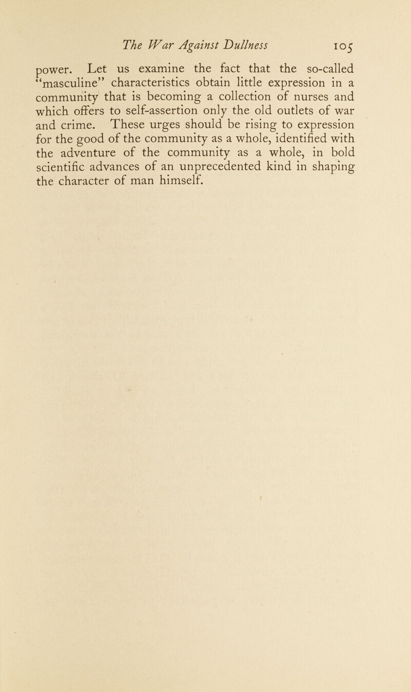The War Against Dullness 105 power. Let us examine the fact that the so-called masculine characteristics obtain little expression in a community that is becoming a collection of nurses and which offers to self-assertion only the old outlets of war and crime. These urges should be rising to expression for the good of the community as a whole, identified with the adventure of the community as a whole, in bold scientific advances of an unprecedented kind in shaping the character of man himself.