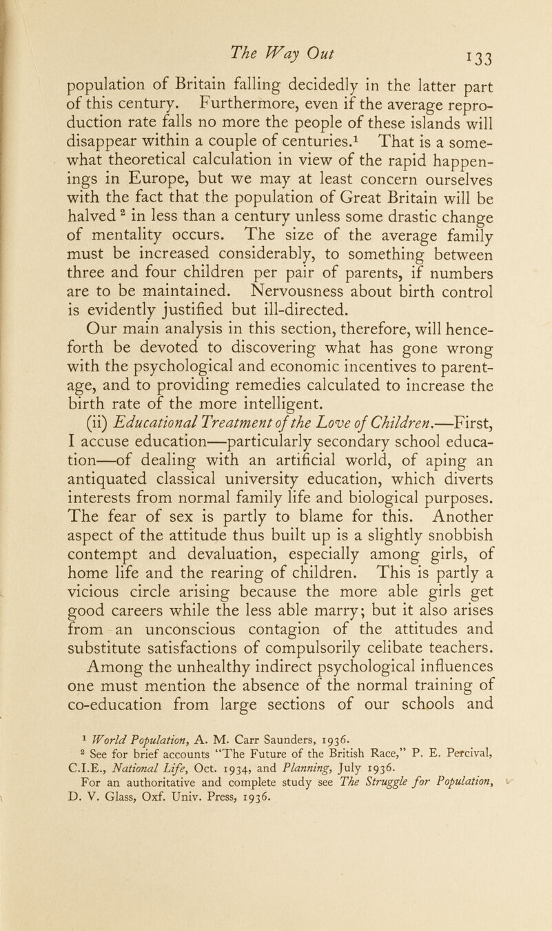 The Way Out 133 population of Britain falling decidedly in the latter part of this century. Furthermore, even if the average repro¬ duction rate falls no more the people of these islands will disappear within a couple of centuries.^ That is a some¬ what theoretical calculation in view of the rapid happen¬ ings in Europe, but we may at least concern ourselves with the fact that the population of Great Britain will be halved ^ in less than a century unless some drastic change of mentality occurs. The size of the average family must be increased considerably, to something between three and four children per pair of parents, if numbers are to be maintained. Nervousness about birth control is evidently justified but ill-directed. Our main analysis in this section, therefore, will hence¬ forth be devoted to discovering what has gone wrong with the psychological and economic incentives to parent¬ age, and to providing remedies calculated to increase the birth rate of the more intelligent. (ii) Educational Treatment ojthe Love oj Children.—First, I accuse education—particularly secondary school educa¬ tion—of dealing with an artificial world, of aping an antiquated classical university education, which diverts interests from normal family life and biological purposes. The fear of sex is partly to blame for this. Another aspect of the attitude thus built up is a slightly snobbish contempt and devaluation, especially among girls, of home life and the rearing of children. This is partly a vicious circle arising because the more able girls get good careers while the less able marry; but it also arises from an unconscious contagion of the attitudes and substitute satisfactions of compulsorily celibate teachers. Among the unhealthy indirect psychological influences one must mention the absence of the normal training of co-education from large sections of our schools and 1 World Population, A. M. Carr Saunders, 1936. ^ See for brief accounts The Future of the British Race, P. E. Percival, C.I.E., National Life, Oct. 1934, and Planning, July 1936. For an authoritative and complete study see The Struggle for Population, D. v. Glass, Oxf. Univ. Press, 1936.