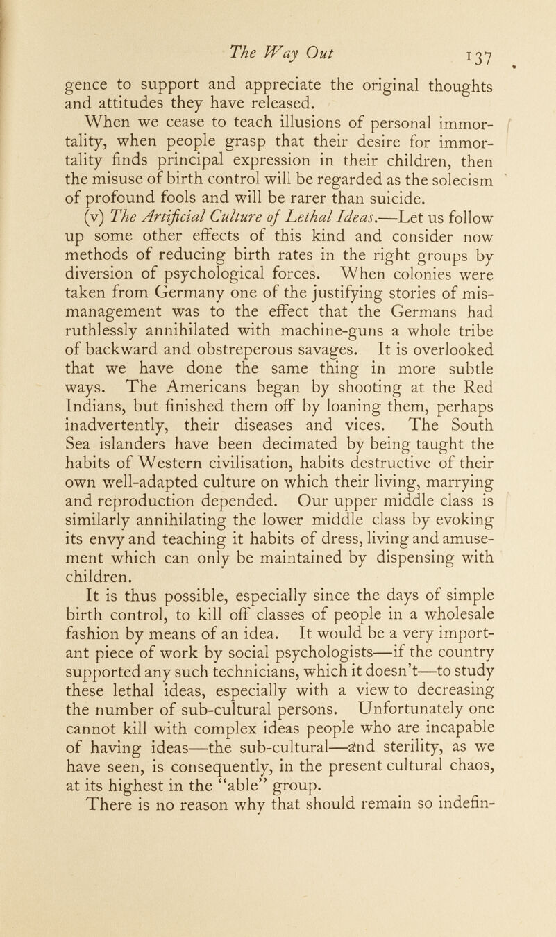 The JVay Out 13y gence to support and appreciate the original thoughts and attitudes they have released. When we cease to teach illusions of personal immor- f tality, when people grasp that their desire for immor¬ tality finds principal expression in their children, then the misuse of birth control will be regarded as the solecism of profound fools and will be rarer than suicide. (v) The Artificial Culture of hethal Ideas.—Let us follow up some other effects of this kind and consider now methods of reducing birth rates in the right groups by diversion of psychological forces. When colonies were taken from Germany one of the justifying stories of mis¬ management was to the effect that the Germans had ruthlessly annihilated with machine-guns a whole tribe of backward and obstreperous savages. It is overlooked that we have done the same thing in more subtle ways. The Americans began by shooting at the Red Indians, but finished them off by loaning them, perhaps inadvertently, their diseases and vices. The South Sea islanders have been decimated by being taught the habits of Western civilisation, habits destructive of their own well-adapted culture on which their living, marrying and reproduction depended. Our upper middle class is similarly annihilating the lower middle class by evoking its envy and teaching it habits of dress, living and amuse¬ ment which can only be maintained by dispensing with children. It is thus possible, especially since the days of simple birth control, to kill off classes of people in a wholesale fashion by means of an idea. It would be a very import¬ ant piece of work by social psychologists—if the country supported any such technicians, which it doesn't—to study these lethal ideas, especially with a view to decreasing the number of sub-cultural persons. Unfortunately one cannot kill with complex ideas people who are incapable of having ideas—the sub-cultural—änd sterility, as we have seen, is consequently, in the present cultural chaos, at its highest in the able group. There is no reason why that should remain so indefin-