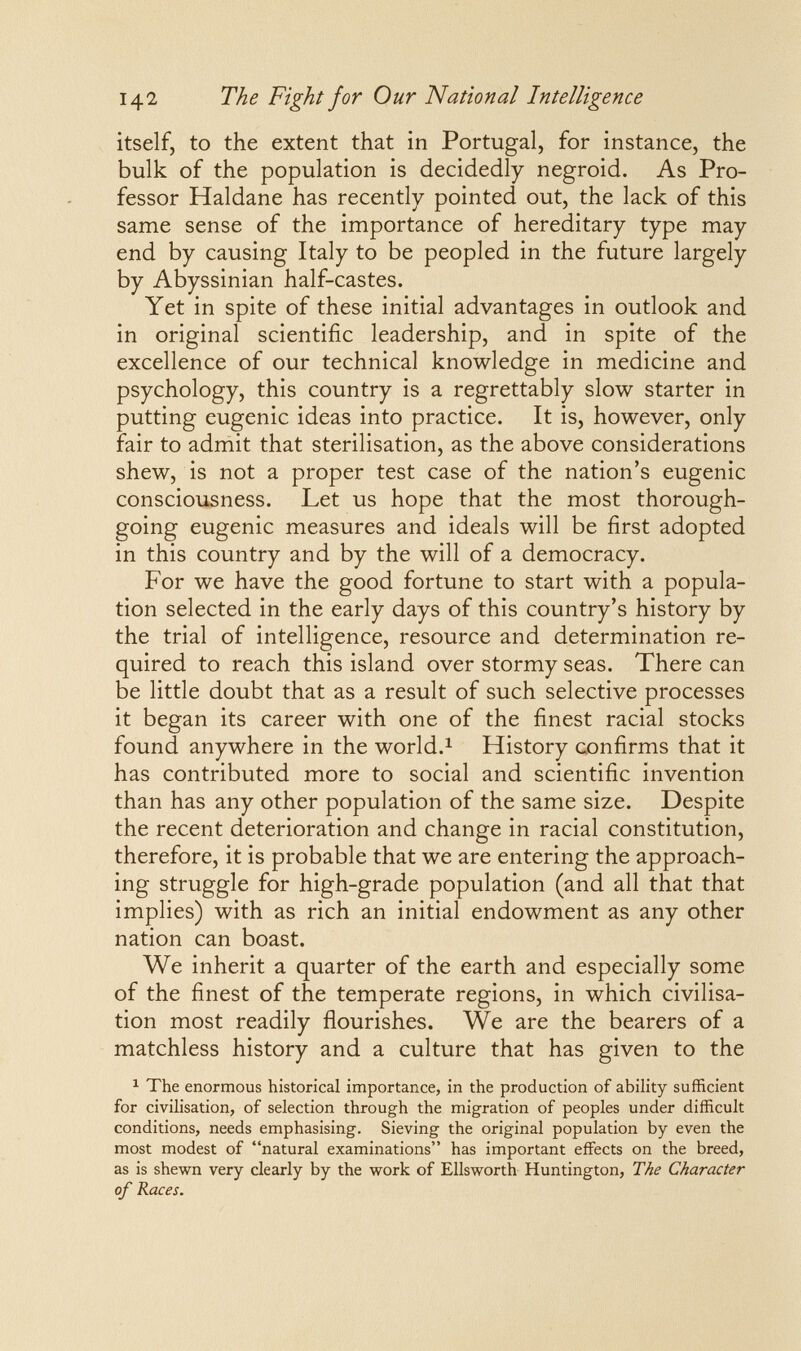 142 The Fight for Our National Intelligence itself, to the extent that in Portugal, for instance, the bulk of the population is decidedly negroid. As Pro¬ fessor Haldane has recently pointed out, the lack of this same sense of the importance of hereditary type may end by causing Italy to be peopled in the future largely by Abyssinian half-castes. Yet in spite of these initial advantages in outlook and in original scientific leadership, and in spite of the excellence of our technical knowledge in medicine and psychology, this country is a regrettably slow starter in putting eugenic ideas into practice. It is, however, only fair to admit that sterilisation, as the above considerations shew, is not a proper test case of the nation's eugenic consciousness. Let us hope that the most thorough¬ going eugenic measures and ideals will be first adopted in this country and by the will of a democracy. For we have the good fortune to start with a popula¬ tion selected in the early days of this country's history by the trial of intelligence, resource and determination re¬ quired to reach this island over stormy seas. There can be little doubt that as a result of such selective processes it began its career with one of the finest racial stocks found anywhere in the world.^ History confirms that it has contributed more to social and scientific invention than has any other population of the same size. Despite the recent deterioration and change in racial constitution, therefore, it is probable that we are entering the approach¬ ing struggle for high-grade population (and all that that implies) with as rich an initial endowment as any other nation can boast. We inherit a quarter of the earth and especially some of the finest of the temperate regions, in which civilisa¬ tion most readily flourishes. We are the bearers of a matchless history and a culture that has given to the ^ The enormous historical importance, in the production of ability sufficient for civilisation, of selection through the migration of peoples under difficult conditions, needs emphasising. Sieving the original population by even the most modest of natural examinations has important effects on the breed, as is shewn very clearly by the work of Ellsworth Huntington, The Character of Races.