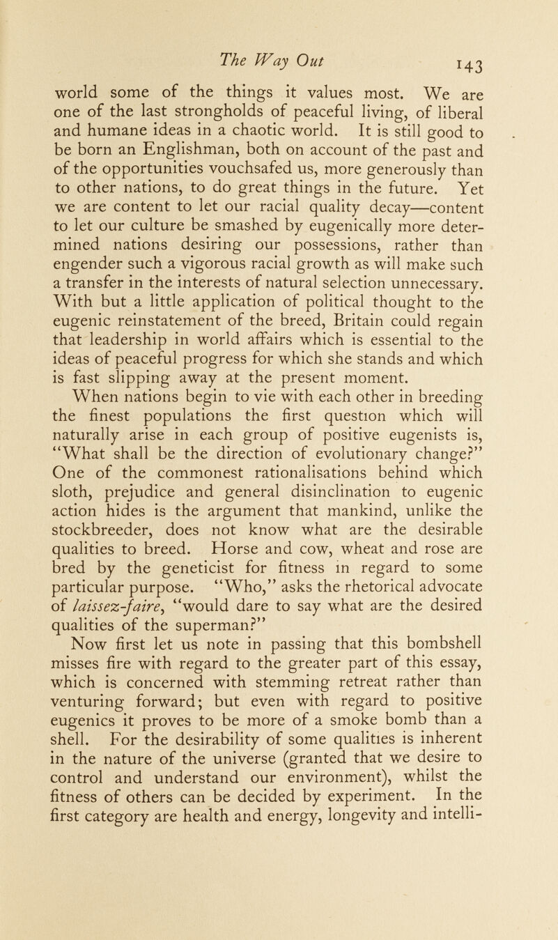 The Way Out 43 world some of the things it values most. We are one of the last strongholds of peaceful living, of liberal and humane ideas in a chaotic world. It is still good to be born an Englishman, both on account of the past and of the opportunities vouchsafed us, more generously than to other nations, to do great things in the future. Yet we are content to let our racial quality decay—content to let our culture be smashed by eugenically more deter¬ mined nations desiring our possessions, rather than engender such a vigorous racial growth as will make such a transfer in the interests of natural selection unnecessary. With but a little application of political thought to the eugenic reinstatement of the breed, Britain could regain that leadership in world affairs which is essential to the ideas of peaceful progress for which she stands and which is fast slipping away at the present moment. When nations begin to vie with each other in breeding the finest populations the first question which will naturally arise in each group of positive eugenists is, What shall be the direction of evolutionary change? One of the commonest rationalisations behind which sloth, prejudice and general disinclination to eugenic action hides is the argument that mankind, unlike the stockbreeder, does not know what are the desirable qualities to breed. Horse and cow, wheat and rose are bred by the geneticist for fitness m regard to some particular purpose. Who, asks the rhetorical advocate of laissez-faire, would dare to say what are the desired qualities of the superman.? Now first let us note in passing that this bombshell misses fire with regard to the greater part of this essay, which is concerned with stemming retreat rather than venturing forward ; but even with regard to positive eugenics it proves to be more of a smoke bomb than a shell. For the desirability of some qualities is inherent in the nature of the universe (granted that we desire to control and understand our environment), whilst the fitness of others can be decided by experiment. In the first category are health and energy, longevity and intelli-