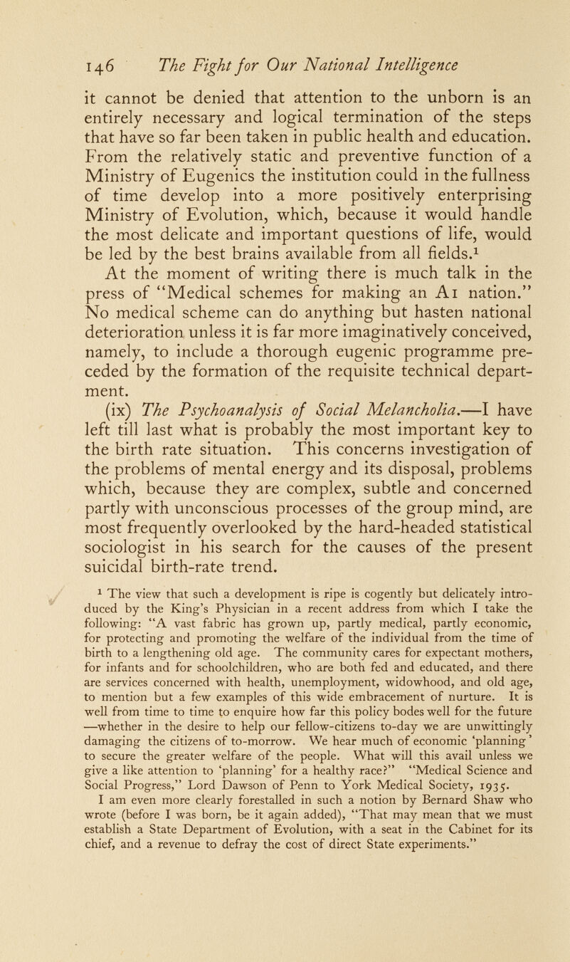 146 The Fight for Our National Intelligence it cannot be denied that attention to the unborn is an entirely necessary and logical termination of the steps that have so far been taken in public health and education. From the relatively static and preventive function of a Ministry of Eugenics the institution could in the fullness of time develop into a more positively enterprising Ministry of Evolution, which, because it would handle the most delicate and important questions of life, would be led by the best brains available from all fields.^ At the moment of writing there is much talk in the press of Medical schemes for making an Ai nation. No medical scheme can do anything but hasten national deterioration unless it is far more imaginatively conceived, namely, to include a thorough eugenic programme pre¬ ceded by the formation of the requisite technical depart¬ ment. (ix) The Psychoanalysis of Social Melancholia.—I have left till last what is probably the most important key to the birth rate situation. This concerns investigation of the problems of mental energy and its disposal, problems which, because they are complex, subtle and concerned partly with unconscious processes of the group mind, are most frequently overlooked by the hard-headed statistical sociologist in his search for the causes of the present suicidal birth-rate trend. ^ The view that such a development is ripe is cogently but delicately intro¬ duced by the King's Physician in a recent address from which I take the following: A vast fabric has grown up, partly medical, partly economic, for protecting and promoting the welfare of the individual from the time of birth to a lengthening old age. The community cares for expectant mothers, for infants and for schoolchildren, who are both fed and educated, and there are services concerned with health, unemployment, widowhood, and old age, to mention but a few examples of this wide embracement of nurture. It is well from time to time to enquire how far this policy bodes well for the future —whether in the desire to help our fellow-citizens to-day we are unwittingly damaging the citizens of to-morrow. We hear much of economic 'planning ' to secure the greater welfare of the people. What will this avail unless we give a like attention to 'planning' for a healthy race? Medical Science and Social Progress, Lord Dawson of Penn to York Medical Society, 1935. I am even more clearly forestalled in such a notion by Bernard Shaw who wrote (before I was born, be it again added), That may mean that we must establish a State Department of Evolution, with a seat in the Cabinet for its chief, and a revenue to defray the cost of direct State experiments. /