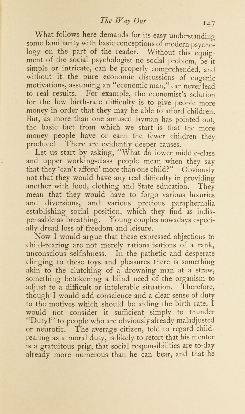 \ The Way Out 14^ What follows here demands for its easy understanding some familiarity with basic conceptions of modern psycho¬ logy on the part of the reader. Without this equip¬ ment of the social psychologist no social problem, be it simple or intricate, can be properly comprehended, and without it the pure economic discussions of eugenic motivations, assuming an economic man, can never lead to real results. For example, the economist's solution for the low birth-rate difficulty is to give people more money in order that they may be able to afford children. But, as more than one amused layman has pointed out, the basic fact from which we start is that the more money people have or earn the fewer children they produce! There are evidently deeper causes. Let us start by asking, What do lower middle-class and upper working-class people mean when they say that they 'can't afford' more than one child? Obviously not that they would have any real difficulty in providing another with food, clothing and State education. They mean that they would have to forgo various luxuries and diversions, and various precious paraphernalia establishing social position, which they find as indis¬ pensable as breathing. Young couples nowadays especi¬ ally dread loss of freedom and leisure. Now I would argue that these expressed objections to child-rearing are not merely rationalisations of a rank, unconscious selfishness. In the pathetic and desperate clinging to these toys and pleasures there is something akin to the clutching of a drowning man at a straw, something betokening a blind need of the organism to adjust to a difficult or intolerable situation. Therefore, though I would add conscience and a clear sense of duty to the motives which should be aiding the birth rate, I would not consider it sufficient simply to thunder Duty! to people who are obviously already maladjusted or neurotic. The average citizen, told to regard child- rearing as a moral duty, is likely to retort that his mentor is a gratuitous prig, that social responsibilities are to-day already more numerous than he can bear, and that he