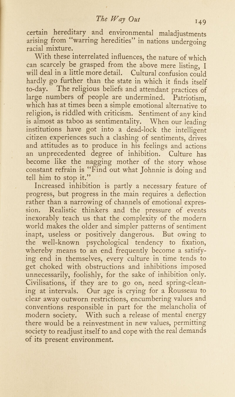 The Way Out 149 certain hereditary and environmental maladjustments arising from warring heredities in nations undergoing racial mixture. With these interrelated influences, the nature of which can scarcely be grasped from the above mere listing, I will deal in a little more detail. Cultural confusion could hardly go further than the state in which it finds itself to-day. The religious beliefs and attendant practices of large numbers of people are undermined. Patriotism, which has at times been a simple emotional alternative to religion, is riddled with criticism. Sentiment of any kind is almost as taboo as sentimentality. When our leading institutions have got into a dead-lock the intelligent citizen experiences such a clashing of sentiments, drives and attitudes as to produce in his feelings and actions an unprecedented degree of inhibition. Culture has become like the nagging mother of the story whose constant refrain is Find out what Johnnie is doing and tell him to stop it. Increased inhibition is partly a necessary feature of progress, but progress in the main requires a deflection rather than a narrowing of channels of emotional expres¬ sion. Realistic thinkers and the pressure of events inexorably teach us that the complexity of the modern world makes the older and simpler patterns of sentiment inapt, useless or positively dangerous. But owing to the well-known psychological tendency to fixation, whereby means to an end frequently become a satisfy¬ ing end in themselves, every culture in time tends to get choked with obstructions and inhibitions imposed unnecessarily, foolishly, for the sake of inhibition only. Civilisations, if they are to go on, need spring-clean¬ ing at intervals. Our age is crying for a Rousseau to clear away outworn restrictions, encumbering values and conventions responsible in part for the melancholia of modern society. With such a release of mental energy there would be a reinvestment in new values, permitting society to readjust itself to and cope with the real demands of its present environment.