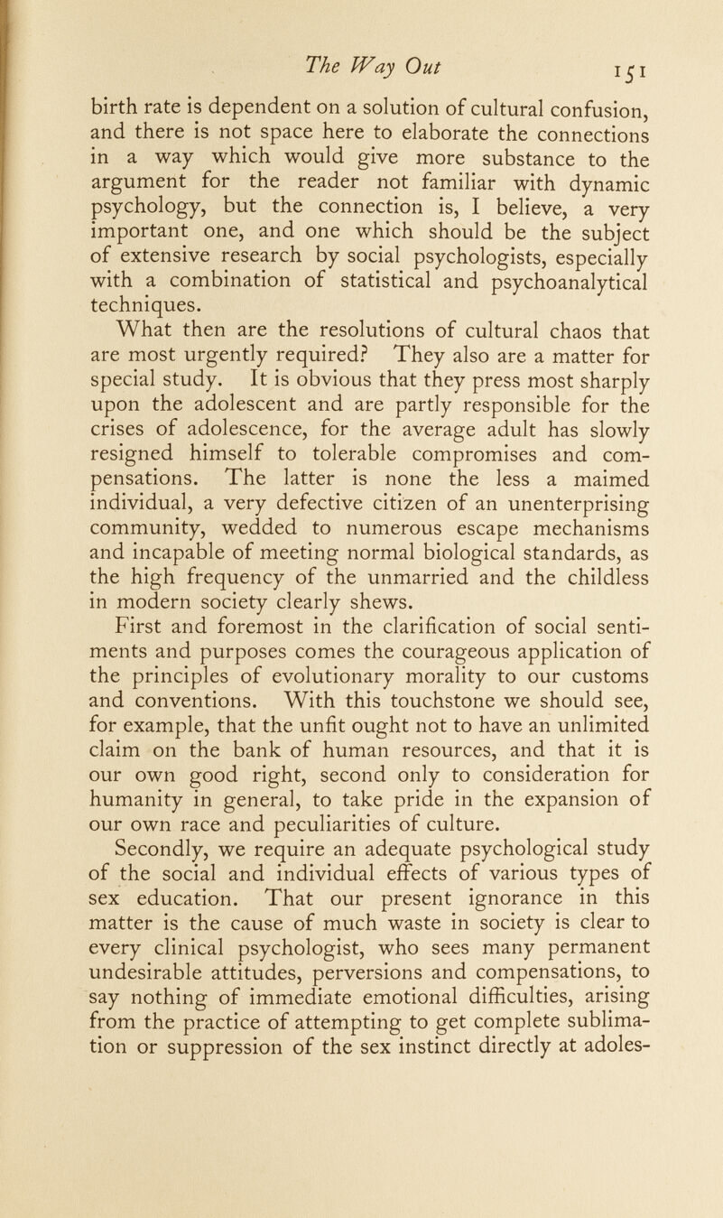 The Way Out 41 birth rate is dependent on a solution of cultural confusion, and there is not space here to elaborate the connections in a way which would give more substance to the argument for the reader not familiar with dynamic psychology, but the connection is, I believe, a very important one, and one which should be the subject of extensive research by social psychologists, especially with a combination of statistical and psychoanalytical techniques. What then are the resolutions of cultural chaos that are most urgently required? They also are a matter for special study. It is obvious that they press most sharply upon the adolescent and are partly responsible for the crises of adolescence, for the average adult has slowly resigned himself to tolerable compromises and com¬ pensations. The latter is none the less a maimed individual, a very defective citizen of an unenterprising community, wedded to numerous escape mechanisms and incapable of meeting normal biological standards, as the high frequency of the unmarried and the childless in modern society clearly shews. First and foremost in the clarification of social senti¬ ments and purposes comes the courageous application of the principles of evolutionary morality to our customs and conventions. With this touchstone we should see, for example, that the unfit ought not to have an unlimited claim on the bank of human resources, and that it is our own good right, second only to consideration for humanity in general, to take pride in the expansion of our own race and peculiarities of culture. Secondly, we require an adequate psychological study of the social and individual effects of various types of sex education. That our present ignorance in this matter is the cause of much waste in society is clear to every clinical psychologist, who sees many permanent undesirable attitudes, perversions and compensations, to say nothing of immediate emotional difficulties, arising from the practice of attempting to get complete sublima¬ tion or suppression of the sex instinct directly at adoles-