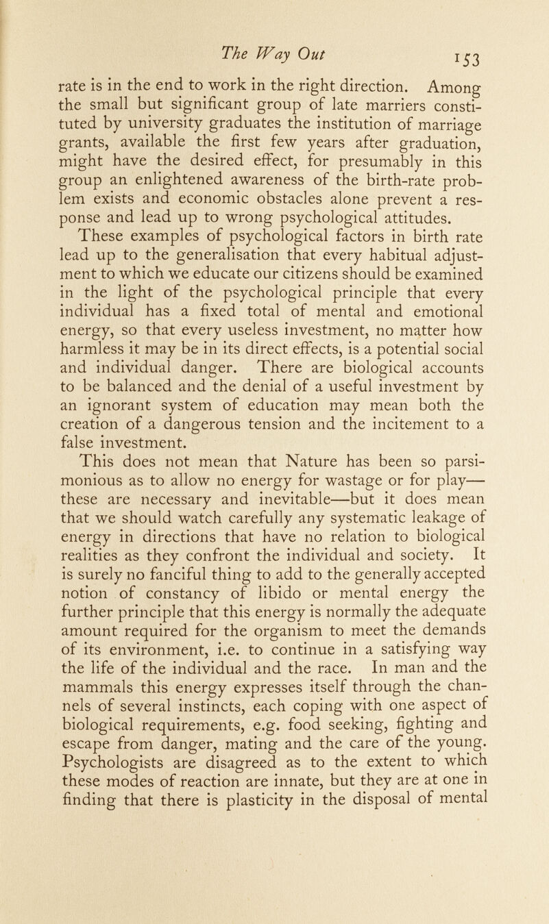 The Way Out 153 rate is in the end to work in the right direction. Among the small but significant group of late marriers consti¬ tuted by university graduates the institution of marriage grants, available the first few years after graduation, might have the desired effect, for presumably in this group an enlightened awareness of the birth-rate prob¬ lem exists and economic obstacles alone prevent a res¬ ponse and lead up to wrong psychological attitudes. These examples of psychological factors in birth rate lead up to the generalisation that every habitual adjust¬ ment to which we educate our citizens should be examined in the light of the psychological principle that every individual has a fixed total of mental and emotional energy, so that every useless investment, no matter how harmless it may be in its direct effects, is a potential social and individual danger. There are biological accounts to be balanced and the denial of a useful investment by an ignorant system of education may mean both the creation of a dangerous tension and the incitement to a false investment. This does not mean that Nature has been so parsi¬ monious as to allow no energy for wastage or for play— these are necessary and inevitable—but it does mean that we should watch carefully any systematic leakage of energy in directions that have no relation to biological realities as they confront the individual and society. It is surely no fanciful thing to add to the generally accepted notion of constancy of libido or mental energy the further principle that this energy is normally the adequate amount required for the organism to meet the demands of its environment, i.e. to continue in a satisfying way the life of the individual and the race. In man and the mammals this energy expresses itself through the chan¬ nels of several instincts, each coping with one aspect of biological requirements, e.g. food seeking, fighting and escape from danger, mating and the care of the young. Psychologists are disagreed as to the extent to which these modes of reaction are innate, but they are at one in finding that there is plasticity in the disposal of mental