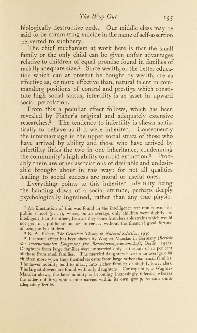 The Way Out 45 biologically destructive ends. Our middle class may be said to be committing suicide in the name of self-assertion perverted to snobbery. The chief mechanism at work here is that the small family or the only child can be given unfair advantages relative to children of equal promise found in families of racially adequate size.^ Since wealth, or the better educa¬ tion which can at present be bought by wealth, are as effective as, or more effective than, natural talent in com¬ manding positions of control and prestige which consti¬ tute high social status, infertility is an asset in upward social percolation. From this a peculiar effect follows, which has been revealed by Fisher's original and adequately extensive researches.^ The tendency to infertility is shewn statis¬ tically to behave as if it were inherited. Consequently the intermarriage in the upper social strata of those who have arrived by ability and those who have arrived by infertility links the two in one inheritance, condemning the community's high ability to rapid extinction.^ Prob¬ ably there are other associations of desirable and undesir¬ able brought about in this way: for not all qualities leading to social success are moral or useful ones. Everything points to this inherited infertility being the handing down of a social attitude, perhaps deeply psychologically ingrained, rather than any true physio- ^ An illustration of this was found in the intelligence test results from the public school (p. ii), where, on an average, only children were slightly less intelligent than the others, because they come from less able strains which would not get to a public school or university without the financial good fortune of being only children. ^ R. A. Fisher, The Genetical Theory of Natural Selection, 1930. ® The same effect has been shewn by Wagner-Manslau in Germany {Bericht des Internationalen Kongresses fur Benjolkerumgsnuissenschaft, Berlin, 1933). Daughters from large families were unmarried only at the rate of 10 per cent of those from small families. The married daughters have on an average o-88 children more when they themselves came from large rather than small families. The newer nobility tend to marry into richer families of slightly lower class. The largest dowers are found with only daughters. Consequently, as Wagner- Manslau shews, the later nobility is becoming increasingly infertile, whereas the older nobility, which intermarries within its own group, remains quite adequately fertile.