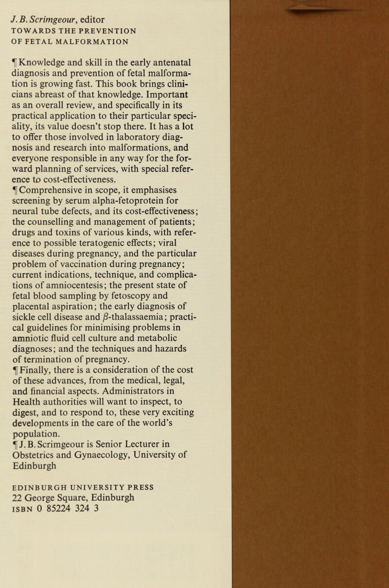 J. в. Scrîmgeour, editor TOWARDS THE PREVENTION OF FETAL MALFORMATION ^ Knowledge and skill in the early antenatal diagnosis and prevention of fetal malforma¬ tion is growing fast. This book brings dini- cians abreast of that knowledge. Important as an overall review, and specifically in its practical application to their particular speci- ahty, its value doesn't stop there. It has a lot to offer those involved in laboratory diag¬ nosis and research into malformations, and everyone responsible in any way for the for¬ ward planning of services, with special refer¬ ence to cost-eflFectiveness. ^ Comprehensive in scope, it emphasises screening by serum alpha-fetoprotein for neural tube defects, and its cost-effectiveness ; the counselling and management of patients ; drugs and toxins of various kinds, with refer¬ ence to possible teratogenic effects ; viral diseases during pregnancy, and the particular problem of vaccination during pregnancy; current indications, technique, and complica¬ tions of amniocentesis ; the present state of fetal blood sampling by fetoscopy and placental aspiration ; the early diagnosis of sickle cell disease and j3-thalassaemia ; practi¬ cal guidelines fOr minimising problems in amniotic fluid cell culture and metabolic diagnoses ; and the techniques and hazards of termination of pregnancy, t Finally, there is a consideration of the cost of these advances, from the medical, legal, and financial aspects. Administrators in Health authorities will want to inspect, to digest, and to respond to, these very exciting developments in the care of the world's population. f J. B. Scrimgeour is Senior Lecturer in Obstetrics and Gynaecology, University of Edinburgh EDINBURGH UNIVERSITY PRESS 22 George Square, Edinburgh ISBN 0 85224 324 3