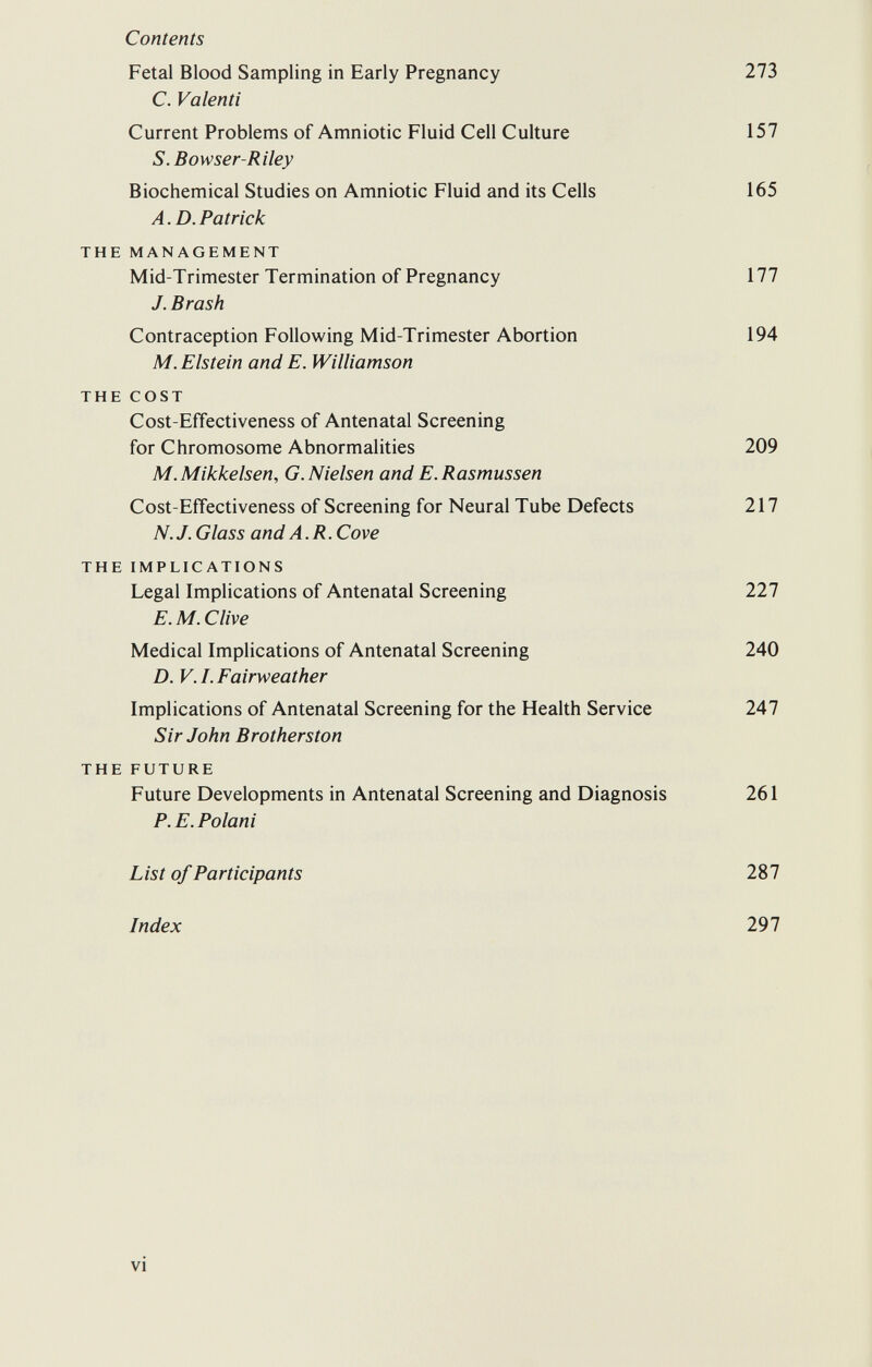 Contents Fetal Blood Sampling in Early Pregnancy 273 C. Valenti Current Problems of Amniotic Fluid Cell Culture 157 S. Bowser-Riley Biochemical Studies on Amniotic Fluid and its Cells 165 A.D.Patrick THE MANAGEMENT Mid-Trimester Termination of Pregnancy 177 J. Brash Contraception Following Mid-Trimester Abortion 194 M.Elstein and E. Williamson THE COST Cost-Effectiveness of Antenatal Screening for Chromosome Abnormalities 209 M.Mikkelsen, G.Nielsen andE.Rasmussen Cost-Effectiveness of Screening for Neural Tube Defects 217 N. J. Glass and A. R. Cove THE IMPLICATIONS Legal Implications of Antenatal Screening 227 E.M.C live Medical Implications of Antenatal Screening 240 D. V.I.Fairweather Implications of Antenatal Screening for the Health Service 247 Sir John Brotherston THE FUTURE Future Developments in Antenatal Screening and Diagnosis 261 P. E.Polani List of Participants 287 Index 297 vi