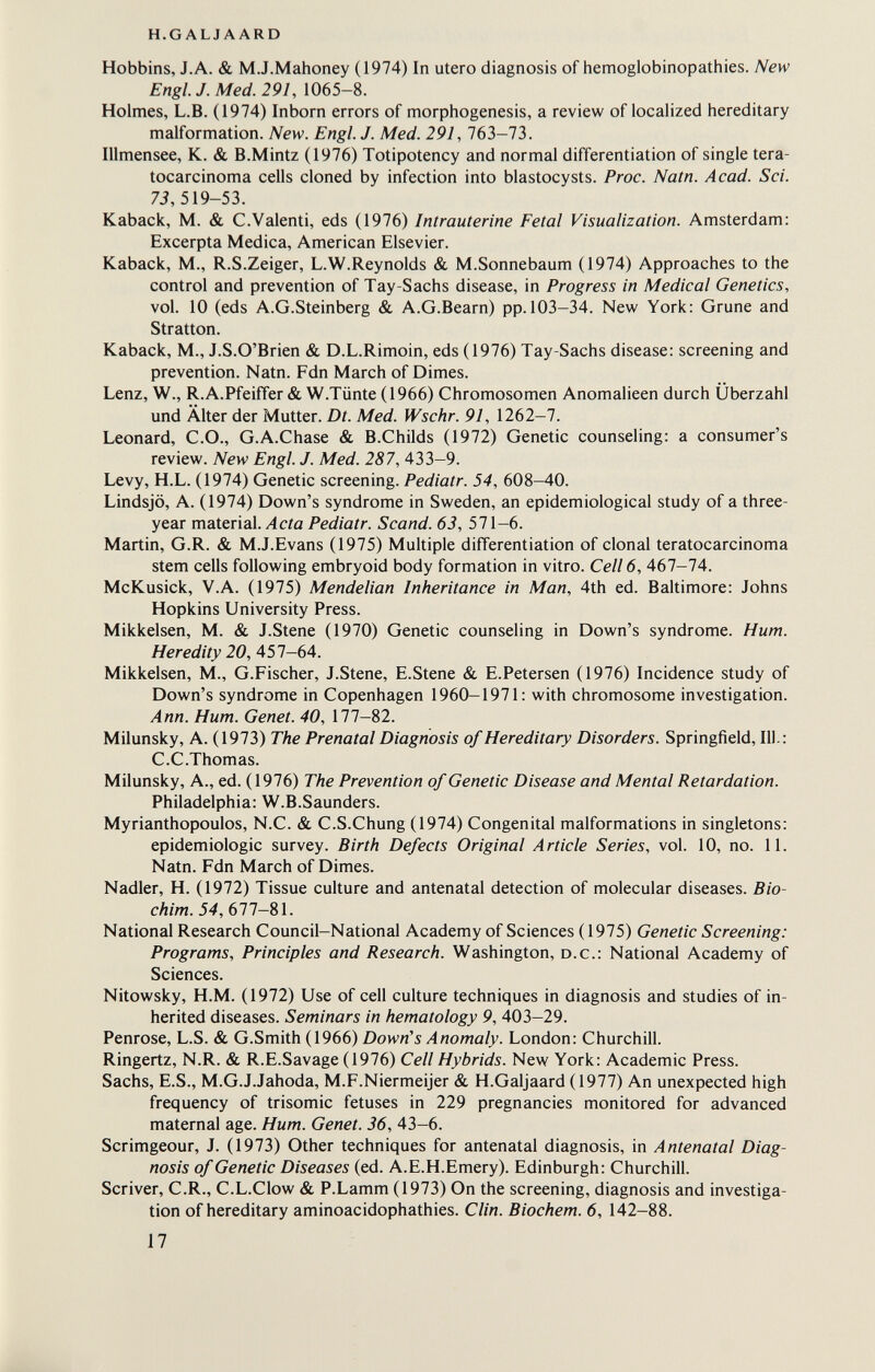 h.g alj a ard Hobbins, J.A. & M.J.Mahoney (1974) In utero diagnosis of hemoglobinopathies. New Engl. J. Med. 291, 1065-8. Holmes, L.B. (1974) Inborn errors of morphogenesis, a review of localized hereditary malformation. New. Engl. J. Med. 291,163-13. Illmensee, K. & B.Mintz (1976) Totipotency and normal differentiation of single tera- tocarcinoma cells cloned by infection into blastocysts. Proc. Natn. Acad. Sci. 7i, 519-53. Kaback, M. & C.Valenti, eds (1976) Intrauterine Fetal Visualization. Amsterdam: Excerpta Medica, American Elsevier. Kaback, M., R.S.Zeiger, L.W.Reynolds & M.Sonnebaum (1974) Approaches to the control and prevention of Tay-Sachs disease, in Progress in Medical Genetics, vol. 10 (eds A.G.Steinberg & A.G.Bearn) pp. 103-34. New York: Grune and Stratton. Kaback, M., J.S.O'Brien & D.L.Rimoin, eds (1976) Tay-Sachs disease: screening and prevention. Natn. Fdn March of Dimes. Lenz, W., R.A.Pfeiffer & W.Tünte (1966) Chromosomen Anomalieen durch Überzahl und Älter der Mutter. Dt. Med. Wschr. 91, 1262-7. Leonard, C.O., G.A.Chase & B.Childs (1972) Genetic counseling: a consumer's review. New Engl. J. Med. 287, 433-9. Levy, H.L. (1974) Genetic screening. Pediatr. 54, 608-40. Lindsjö, A. (1974) Down's syndrome in Sweden, an epidemiological study of a three- year material./leía Pediatr. Scand. 63, 571-6. Martin, G.R. & M.J.Evans (1975) Multiple differentiation of clonal teratocarcinoma stem cells following embryoid body formation in vitro. Cell 6, 467-74. McKusick, V.A. (1975) Mendelian Inheritance in Man, 4th ed. Baltimore: Johns Hopkins University Press. Mikkelsen, M. & J.Stene (1970) Genetic counseling in Down's syndrome. Hum. Heredity 20, 457—64. Mikkelsen, M., G.Fischer, J.Stene, E.Stene & E.Petersen (1976) Incidence study of Down's syndrome in Copenhagen 1960—1971: with chromosome investigation. Ann. Hum. Genet. 40, 177-82. Milunsky, A. (1973) The Prenatal Diagnosis of Hereditary Disorders. Springfield, 111.: C.C.Thomas. Milunsky, A., ed. (1976) The Prevention of Genetic Disease and Mental Retardation. Philadelphia: W.B.Saunders. Myrianthopoulos, N.C. & C.S.Chung (1974) Congenital malformations in singletons: epidemiologic survey. Birth Defects Original Article Series, vol. 10, no. 11. Natn. Fdn March of Dimes. Nadler, H. (1972) Tissue culture and antenatal detection of molecular diseases. Bio- chim. 54, 677—81. National Research Council—National Academy of Sciences (1975) Genetic Screening: Programs, Principles and Research. Washington, d.c.: National Academy of Sciences. Nitowsky, H.M. (1972) Use of cell culture techniques in diagnosis and studies of in¬ herited diseases. Seminars in hematology 9, 403—29. Penrose, L.S. & G.Smith (1966) Down's Anomaly. London: Churchill. Ringertz, N.R. & R.E.Savage (1976) Cell Hybrids. New York: Academic Press. Sachs, E.S., M.G.J.Jahoda, M.F.Niermeijer & H.Galjaard (1977) An unexpected high frequency of trisomie fetuses in 229 pregnancies monitored for advanced maternal age. Hum. Genet. 36, 43-6. Scrimgeour, J. (1973) Other techniques for antenatal diagnosis, in Antenatal Diag¬ nosis of Genetic Diseases (ed. A. E.H.Emery). Edinburgh: Churchill. Scriver, C.R., C.L.Clow & P.Lamm (1973) On the screening, diagnosis and investiga¬ tion of hereditary aminoacidophathies. Clin. Biochem. 6, 142-88. 17