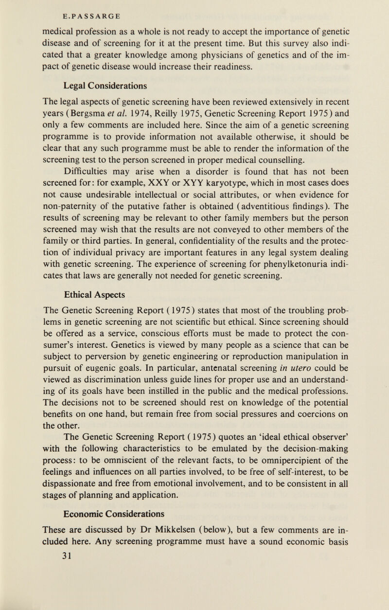 E.PASSARGE medical profession as a whole is not ready to accept the importance of genetic disease and of screening for it at the present time. But this survey also indi¬ cated that a greater knowledge among physicians of genetics and of the im¬ pact of genetic disease would increase their readiness. Legal Considerations The legal aspects of genetic screening have been reviewed extensively in recent years (Bergsma et al. 1974, Reilly 1975, Genetic Screening Report 1975) and only a few comments are included here. Since the aim of a genetic screening programme is to provide information not available otherwise, it should be clear that any such programme must be able to render the information of the screening test to the person screened in proper medical counselling. Difficulties may arise when a disorder is found that has not been screened for : for example, XXY or XYY karyotype, which in most cases does not cause undesirable intellectual or social attributes, or when evidence for non-paternity of the putative father is obtained (adventitious findings). The results of screening may be relevant to other family members but the person screened may wish that the results are not conveyed to other members of the family or third parties. In general, confidentiality of the results and the protec¬ tion of individual privacy are important features in any legal system dealing with genetic screening. The experience of screening for phenylketonuria indi¬ cates that laws are generally not needed for genetic screening. Ethical Aspects The Genetic Screening Report ( 1975) states that most of the troubling prob¬ lems in genetic screening are not scientific but ethical. Since screening should be offered as a service, conscious efforts must be made to protect the con¬ sumer's interest. Genetics is viewed by many people as a science that can be subject to perversion by genetic engineering or reproduction manipulation in pursuit of eugenic goals. In particular, antenatal screening in utero could be viewed as discrimination unless guide lines for proper use and an understand¬ ing of its goals have been instilled in the public and the medical professions. The decisions not to be screened should rest on knowledge of the potential benefits on one hand, but remain free from social pressures and coercions on the other. The Genetic Screening Report (1975) quotes an 'ideal ethical observer' with the following characteristics to be emulated by the decision-making process: to be omniscient of the relevant facts, to be omnipercipient of the feelings and influences on all parties involved, to be free of self-interest, to be dispassionate and free from emotional involvement, and to be consistent in all stages of planning and application. Economic Considerations These are discussed by Dr Mikkelsen (below), but a few comments are in¬ cluded here. Any screening programme must have a sound economic basis 31