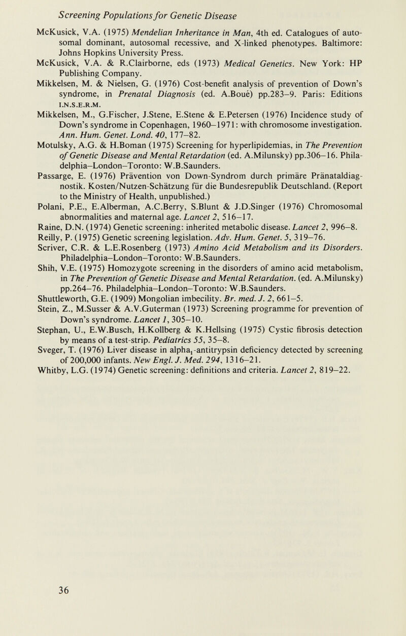 Screening Populations for Genetic Disease McKusick, V.A. (1975) Mendelian Inheritance in Man, 4th ed. Catalogues of auto¬ somal dominant, autosomal recessive, and X-linked phenotypes. Baltimore: Johns Hopkins University Press. McKusick, V.A. & R.Clairborne, eds (1973) Medical Genetics. New York: HP Publishing Company. Mikkelsen, M. & Nielsen, G. (1976) Cost-benefit analysis of prevention of Down's syndrome, in Prenatal Diagnosis (ed. A.Boué) pp.283-9. Paris: Editions I.N.S.E.R.M. Mikkelsen, M., G.Fischer, J.Stene, E.Stene & E.Petersen (1976) Incidence study of Down's syndrome in Copenhagen, 1960-1971: with chromosome investigation. Ann. Hum. Genet. Lond. 40, 177-82. Motulsky, A.G. & H.Boman (1975) Screening for hyperlipidemias, in The Prevention of Genetic Disease and Mental Retardation (ed. A.Milunsky) pp.306—16. Phila¬ delphia—London-T oronto: W.В.Saunders. Passarge, E. (1976) Prävention von Down-Syndrom durch primäre Pränataldiag¬ nostik. Kosten/Nutzen-Schätzung für die Bundesrepublik Deutschland. (Report to the Ministry of Health, unpublished.) Polani, P.E., E.Alberman, A.C.Berry, S.Blunt & J.D.Singer (1976) Chromosomal abnormalities and maternal age. Lancet 2, 516-17. Raine, D.N. (1974) Genetic screening: inherited metabolic disease. Lancet 2, 996-8. Reilly, P. (1975) Genetic screening legislation. Лû?v. Hum. Genet. 5, 319-76. Scriver, C.R. & L.E.Rosenberg (1973) Amino Acid Metabolism and its Disorders. Philadelphi a-London-T oronto :W.B.Saunders. Shih, V.E. (1975) Homozygote screening in the disorders of amino acid metabolism, in The Prevention of Genetic Disease and Mental Retardation, (ed. A.Milunsky) pp.264-76. Philadelphia-London-Toronto: W.B.Saunders. Shuttleworth, G.E. (1909) Mongolian imbecility. Br. med. J. 2, 661—5. Stein, Z., M.Susser & A.V.Guterman (1973) Screening programme for prevention of Down's syndrome. Lancet 1, 305-10. Stephan, U., E.W.Busch, H.Kollberg & K.Hellsing (1975) Cystic fibrosis detection by means of a test-strip. Pediatrics 55, 35-8. Sveger, T. (1976) Liver disease in alpha,-antitrypsin deficiency detected by screening of 200,000 infants. New Engl. J. Med. 294, 1316—21. Whitby, L.G. (1974) Genetic screening: definitions and criteria. Lancet 2, 819-22. 36