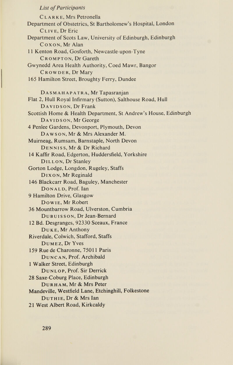 List of Participants Clarke, Mrs Petronella Department of Obstetrics, St Bartholomew's Hospital, London Clive, Dr Eric Department of Scots Law, University of Edinburgh, Edinburgh С ox ON, Mr Alan 11 Kenton Road, Gosforth, Newcastle-upon-Tyne Crompton, Dr Gareth Gwynedd Area Health Authority, Coed Mawr, Bangor С row der, Dr Mary 165 Hamilton Street, Broughty Ferry, Dundee Dasmahapatra, Mr Tapasranjan Flat 2, Hull Royal Infirmary (Sutton), Salthouse Road, Hull Davidson, Dr Frank Scottish Home & Health Department, St Andrew's House, Edinburgh Davidson, Mr George 4 Penlee Gardens, Devonport, Plymouth, Devon Dawson, Mr & Mrs Alexander M. Muirneag, Rumsam, Barnstaple, North Devon D e nn i s s, Mr & Dr Richard 14 Kaffir Road, Edgerton, Huddersfield, Yorkshire Dillon, Dr Stanley Gorton Lodge, Longdon, Rugeley, Staffs Dixon, Mr Reginald 146 Blackcarr Road, Baguley, Manchester Donald, Prof. Ian 9 Hamilton Drive, Glasgow Do wie, Mr Robert 36 Mountbarrow Road, Ulverston, Cumbria Dubuisson, Dr Jean-Bernard 12 Bd. Desgranges, 92330 Sceaux, France Duke, Mr Anthony Riverdale, Colwich, Stafford, Staffs Dumez, Dr Yves 159 Rue de Charonne, 75011 Paris Duncan, Prof. Archibald 1 Walker Street, Edinburgh Dunlop, Prof. Sir Derrick 28 Saxe-Coburg Place, Edinburgh Durham, Mr & Mrs Peter Mandeville, Westfield Lane, Etchinghill, Folkestone Duthie, Dr & Mrs Ian 21 West Albert Road, Kirkcaldy 289