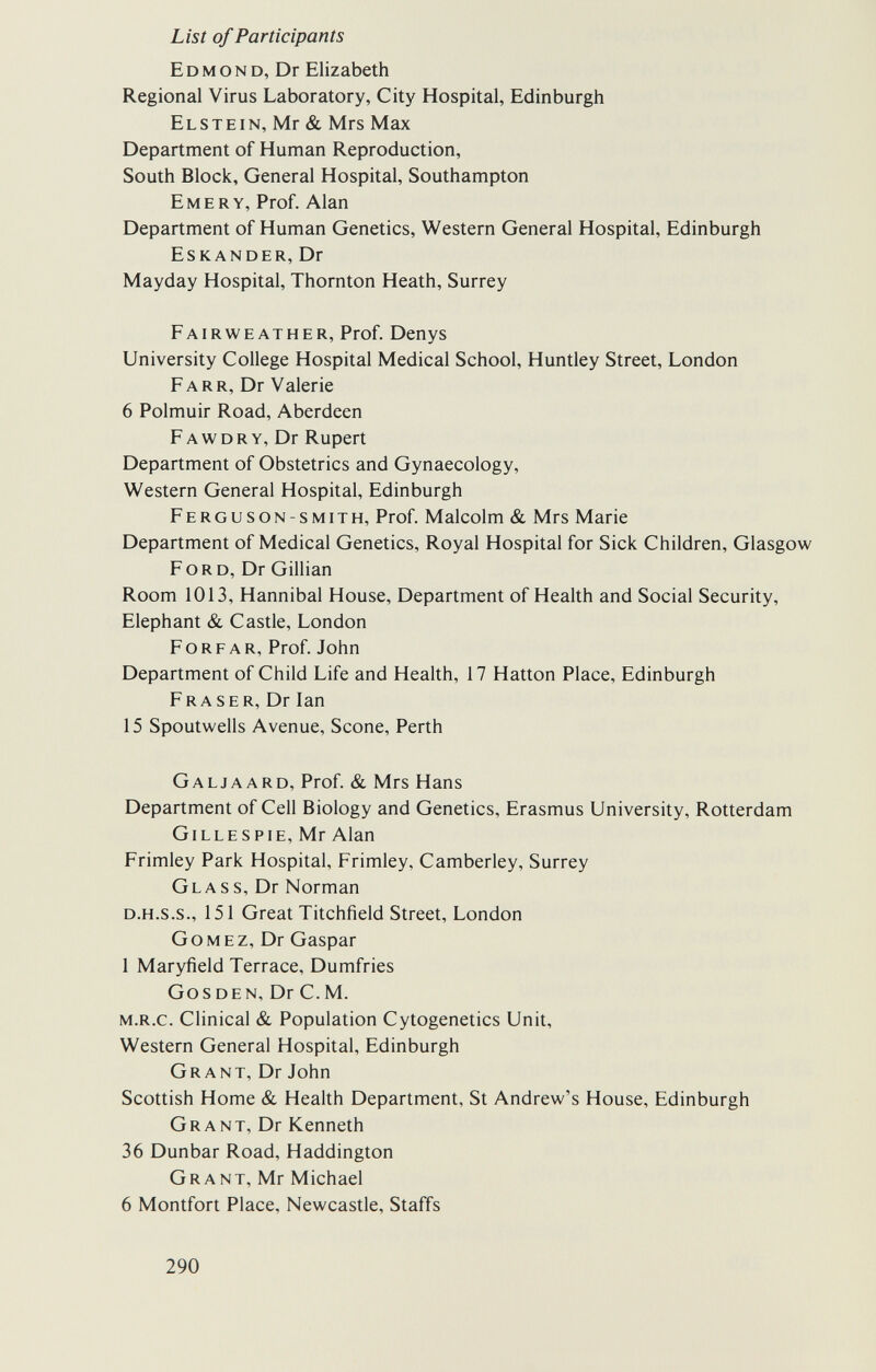 List of Participants Edmond, Dr Elizabeth Regional Virus Laboratory, City Hospital, Edinburgh Elstein, Mr & Mrs Max Department of Human Reproduction, South Block, General Hospital, Southampton Emery, Prof. Alan Department of Human Genetics, Western General Hospital, Edinburgh Eskander, Dr Mayday Hospital, Thornton Heath, Surrey Fairweather, Prof. Denys University College Hospital Medical School, Huntley Street, London Fa rr, Dr Valerie 6 Polmuir Road, Aberdeen F a w d r y, Dr Rupert Department of Obstetrics and Gynaecology, Western General Hospital, Edinburgh Ferguson-smith, Prof. Malcolm & Mrs Marie Department of Medical Genetics, Royal Hospital for Sick Children, Glasgow Ford, Dr Gillian Room 1013, Hannibal House, Department of Health and Social Security, Elephant & Castle, London Forfar, Prof. John Department of Child Life and Health, 17 Hatton Place, Edinburgh Fraser, Dr Ian 15 Spoutwells Avenue, Scone, Perth Galjaard, Prof. & Mrs Hans Department of Cell Biology and Genetics, Erasmus University, Rotterdam Gillespie, Mr Alan Frimley Park Hospital, Frimley, Camberley, Surrey Glass, Dr Norman d.h.s.s., 151 Great Titchfield Street, London Gomez, Dr Gaspar 1 Maryfield Terrace, Dumfries Gos den, Dr С. M. m.r.c. Clinical & Population Cytogenetics Unit, Western General Hospital, Edinburgh Grant, Dr John Scottish Home & Health Department, St Andrew's House, Edinburgh Grant, Dr Kenneth 36 Dunbar Road, Haddington Grant, Mr Michael 6 Montfort Place, Newcastle, Staffs 290