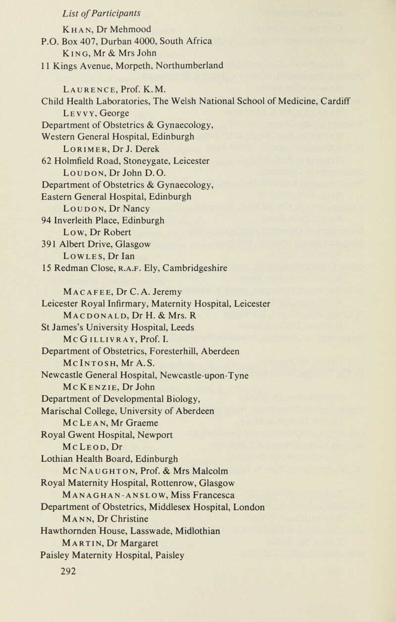 List of Participants Khan, Dr Mehmood P.O. Box 407, Durban 4000, South Africa King, Mr & Mrs John 11 Kings Avenue, Morpeth, Northumberland Laurence, Prof. K.M. Child Health Laboratories, The Welsh National School of Medicine, Cardiff Le vv y, George Department of Obstetrics & Gynaecology, Western General Hospital, Edinburgh Lorimer, Dr J. Derek 62 Holmfield Road, Stoneygate, Leicester Loudon, Dr John D.O. Department of Obstetrics & Gynaecology, Eastern General Hospital, Edinburgh Loudon, Dr Nancy 94 Inverleith Place, Edinburgh Low, Dr Robert 391 Albert Drive, Glasgow Lowles, Dr Ian 15 Redman Close, r.a.f. Ely, Cambridgeshire Mac afee, Dr С. A. Jeremy Leicester Royal Infirmary, Maternity Hospital, Leicester Macdonald, Dr H. & Mrs. R St James's University Hospital, Leeds McG illivray, Prof. I. Department of Obstetrics, Foresterhill, Aberdeen McIntosh, Mr A.S. Newcastle General Hospital, Newcastle-upon-Tyne M с К E N z IE, Dr John Department of Developmental Biology, Marischal College, University of Aberdeen McLean, Mr Graeme Royal Gwent Hospital, Newport McLeod, Dr Lothian Health Board, Edinburgh McNaughton, Prof. & Mrs Malcolm Royal Maternity Hospital, Rottenrow, Glasgow Managhan-anslow, Miss Francesca Department of Obstetrics, Middlesex Hospital, London Mann, Dr Christine Hawthomden House, Lasswade, Midlothian M a r tin, Dr Margaret Paisley Maternity Hospital, Paisley 292