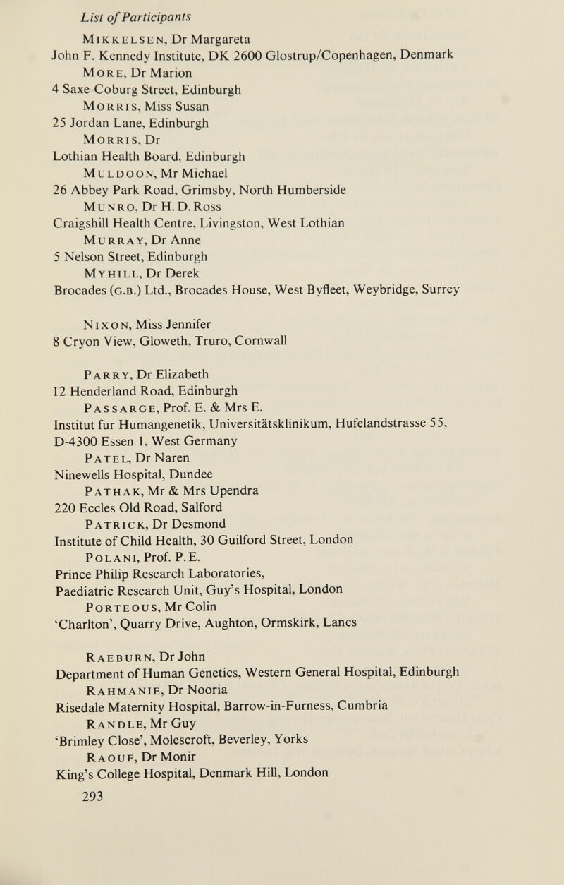 List of Participants MiKKELSEN, Dr Margareta John F. Kennedy Institute, DK 2600 Glostrup/Copenhagen, Denmark More, Dr Marion 4 Saxe-Coburg Street, Edinburgh Morris, Miss Susan 25 Jordan Lane, Edinburgh Morris, Dr Lothian Health Board, Edinburgh muldoon, Mr Michael 26 Abbey Park Road, Grimsby, North Humberside M и n r o, Dr H. D. Ross Craigshill Health Centre, Livingston, West Lothian Murray, Dr Anne 5 Nelson Street, Edinburgh Myhill, Dr Derek Brocades (g.b.) Ltd., Brocades House, West Byfleet, Weybridge, Surrey Nixon, Miss Jennifer 8 Cryon View, Gloweth, Truro, Cornwall Parry, Dr Elizabeth 12 Henderland Road, Edinburgh Passarge, Prof. E. & Mrs E. Institut fur Humangenetik, Universitätsklinikum, Hufelandstrasse 55, D-4300 Essen 1, West Germany Patel, Dr Naren Ninewells Hospital, Dundee P a t h a k, Mr & Mrs Upendra 220 Eccles Old Road, Salford Patrick, Dr Desmond Institute of Child Health, 30 Guilford Street, London P о l a n i, Prof. P. E. Prince Philip Research Laboratories, Paediatric Research Unit, Guy's Hospital, London PoRTEOUS, Mr Colin 'Charlton', Quarry Drive, Aughton, Ormskirk, Lanes Rae в urn, Dr John Department of Human Genetics, Western General Hospital, Edinburgh Rahmanie, Dr Nooria Risedale Maternity Hospital, Barrow-in-Furness, Cumbria Randle, Mr Guy 'Brimley Close', Molescroft, Beverley, Yorks Ra ou F, Dr Monir King's College Hospital, Denmark Hill, London 293