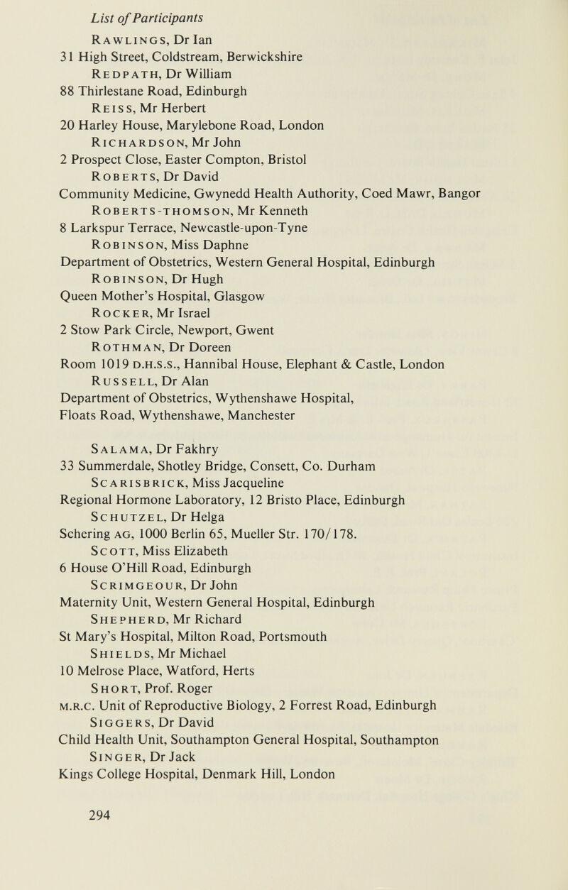 List of Participants Rawlings, Dr Ian 31 High Street, Coldstream, Berwickshire Redpath, Dr William 88 Thirlestane Road, Edinburgh Re i ss, Mr Herbert 20 Harley House, Marylebone Road, London Richardson, Mr John 2 Prospect Close, Easter Compton, Bristol Roberts, Dr David Community Medicine, Gwynedd Health Authority, Coed Mawr, Bangor Roberts-thomson, Mr Kenneth 8 Larkspur Terrace, Newcastle-upon-Tyne Robinson, Miss Daphne Department of Obstetrics, Western General Hospital, Edinburgh R о в in s о n, Dr Hugh Queen Mother's Hospital, Glasgow Rocker, Mr Israel 2 Stow Park Circle, Newport, Gwent Rothman, Dr Doreen Room 1019 d.h.s.s., Hannibal House, Elephant & Castle, London Russell, Dr Alan Department of Obstetrics, Wythenshawe Hospital, Floats Road, Wythenshawe, Manchester S al am a, Dr Fakhry 33 Summerdale, Shotley Bridge, Consett, Co. Durham Scarisbrick, Miss Jacqueline Regional Hormone Laboratory, 12 Bristo Place, Edinburgh Sc hutzel, Dr Helga Schering ag, 1000 Berlin 65, Mueller Str. 170/178. Scott, Miss Elizabeth 6 House O'Hill Road, Edinburgh ScRiMGEOUR, Dr John Maternity Unit, Western General Hospital, Edinburgh Shepherd, Mr Richard St Mary's Hospital, Milton Road, Portsmouth S hie l d s, Mr Michael 10 Melrose Place, Watford, Herts Short, Prof. Roger m.r.c. Unit of Reproductive Biology, 2 Forrest Road, Edinburgh SiGGERS, Dr David Child Health Unit, Southampton General Hospital, Southampton Singer, Dr Jack Kings College Hospital, Denmark Hill, London 294