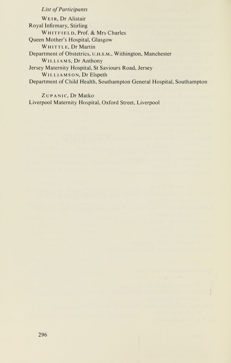 List of Participants Weir, Dr Alistair Royal Infirmary, Stirling Whitfield, Prof. & Mrs Charles Queen Mother's Hospital, Glasgow Whittle, Dr Martin Department of Obstetrics, u.h.s.m., Withington, Manchester Williams, Dr Anthony Jersey Maternity Hospital, St Saviours Road, Jersey Williamson, Dr Elspeth Department of Child Health, Southampton General Hospital, Southampton ZuPANic, Dr Matko Liverpool Maternity Hospital, Oxford Street, Liverpool 296