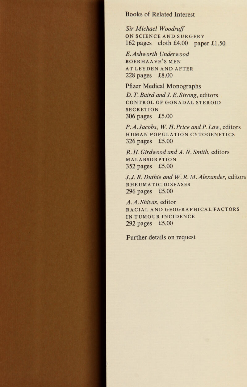 Books of Related Interest Sir Michael Woodruff on science and surgery 162 pages cloth £4.00 paper £1.50 E.Ashworth Underwood boerhaave's men at leyden and after 228 pages £8.00 Pfizer Medical Monographs D. T. Baird and J. E. Strong, editors control of gonadal steroid secretion 306 pages £5.00 P.A.Jacobs, W.H.Price and P. Law, editors human population cytogenetics 326 pages £5.00 R. H. Girdwood and A. N. Smith, editors malabsorption 352 pages £5.00 J.J. R. Duthie and W. R. M.Alexander, editors rheumatic diseases 296 pages £5.00 A.A.Shivas, editor racial and geographical factors in tumour incidence 292 pages £5.00 Further details on request