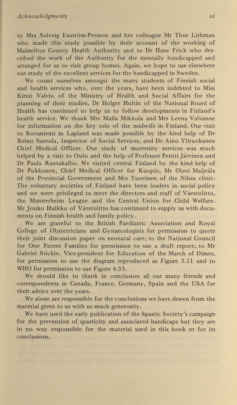 1 Prevention of handicap, the spirit of our age When the times are right for detaching ourselves from the present and advancing towards the future all hesitation is fatal; it enervates and dissolves . . . Every epoch has a faith of its own. Every synthesis contains the idea of an aim, of a mission. And every mission has its special instruments, its-special forces, and its special lever of action. {Faith and the FuJoseph Mazzini, 1835) In every age men and women contemplate an evil which is a source of human suffering and ask how it can be averted. And having found the means they commit themselves to remove the evil. So it was with the deaths of women in childbirth which left motherless children, widowed husbands and bereaved parents. Maternal deaths have been reduced from forty-five deaths for 10,000 births in the 1930s to only one death per 10,000 births at the present day. But a great evil remains which it is a proper mission of the present epoch to reduce. There were 11,782 stillbirths and infant deaths under one week of age in 1975 in England and Wales, or 193 deaths for every 10,000 births. There were more than 190 such infant deaths for every maternal death. For everyone of these deaths there are between two and three babies who survive more or less severely handicapped by the age of twelve months, or an annual flow every year of some 30,000 new handicapped children. The suffering of handicapped children is matched only by the suffering of their parents. A severely handicapped child completely changes the life of his family after he is born and may continue to do so for many years, indeed for the rest of his parents' lifetime. Families with handicapped children need every support from relations, friends, neighbours and from community services, which are, however, over¬ loaded with cases needing more support in all parts of Britain. The times are now right for a mission to relieve this form of human suffering, for detaching ourselves from the present, and for men and women to use the instruments which are now to hand and to use the levers of action appropriate to this mission, which is to prevent children being 1