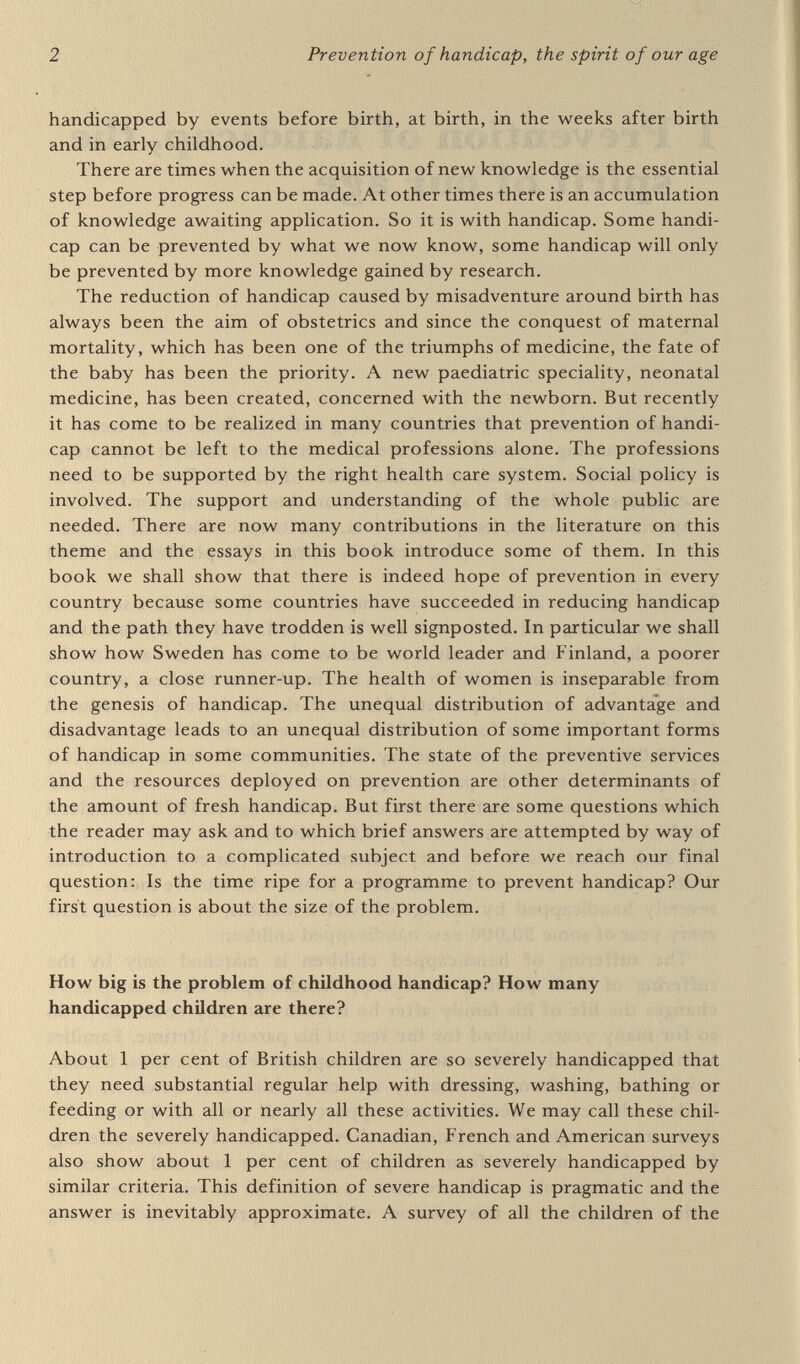 4 Prevention of handicap, the spirit of our age The French Medical Research Council estimated that 10 per cent of French children were handicapped. The French Fifth Plan, 1965 to 1970, considered 12 per cent of adolescents to be sufficiently handi¬ capped as to have reduced chances of employment. Over the period 1955 to 1963, 8.5 per cent of young French conscripts v^^ere found to be unfit for military service (Wynn and Wynn, 1976, p.4). Within the errors of estimation and imprecision of definitions it may be said that at least 10 percent of children are less severely handicapped, or about one to two million children in Britain. The 1 per cent severely handicapped and 10 per cent less severely handicapped are convenient figures to remember, but they are only very rough and are based on a view of the figures available for Britain and France who probably had about the same amount of handicap in the 1960s. The language used across the world to describe degrees of handicap is confusing, mainly because of a very understandable wish to use euphemisms. Categories of handicapped persons are described as 'very severe, severe, appreciable, minor', or 'profound, severe, moderate, mild'. Such classifications have their value, but can mislead. For example many of the 5.4 million persons in the USA classified as 'mildly retarded' would be able to obtain only sheltered employment. The word 'mild' is not really a suitable adjective to apply to a degree of handicap that makes a person unemployable for life, nor is the word 'minor' used in Britain. How many children are born handicapped? When does handicap originate? The more severe the handicap, the earlier in life is it generally found to originate. The President of the United States has a standing Committee on Mental Retardation which promotes much research and education and publishes many reports. Mental retardation is numerically more important than all other forms of handicap. It reduces employability, chances of leading a normal social life, chances of independence and causes great grief and disappointment to parents. Physical or sensory handicap accompanied by good intelligence is much less damaging to life chances. The President's committee has estimated that 75 per cent of the mental retardation in the USA is 'socio-environmental' in origin. This relates however only to what we have called less severe handicap. This 75 per cent of mental retardation has its origin in an unfavourable childhood environment, often a result of family poverty, or the sickness or absence of a parent, as shown in an American paper to the Pan- American Congress on Mental Retardation in 1975 (Aldrich, 1975, P-12):