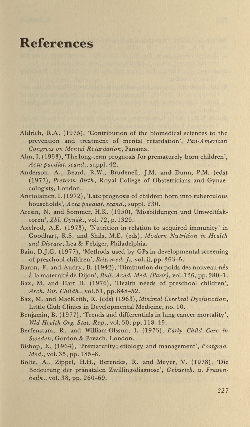 References 229 dental enamel defects in neurological diagnosis', Pediatrics, vol. 46, p.739. Colley, J.R.T. (1976), 'The epidemiology of respiratory disease in childhood'. Recent Advances in Paediatrics, no. 5, pp. 221-58. Conley, R.W. (1973) The Economics of Mental Retardation, Johns Hopkins Press, Baltimore. Cooper, T. (1977), 'Statement' to Senate Committee on Nutrition and Human Needs, July 27 1976, pp. 5-40. Court, D. and Jackson, A. (eds) (1972), Paediatrics in the Seventies, Oxford University Press for British Paediatric Association. Court Report (1976), Fit for the Future: Report of the Committee on Child Health Services, 2 vols, Cmnd 6684-1, HMSO, London. Court, S.D.M. (1978), 'A less drab response from Court', Lancet, vol. i, pp. 653-4. Cunningham, G.C., Hawses, W.E., Madore, С., Norris, F.D. and Williams, R.L. (1976), Intrauterine Growth and Neonatal Risk in California, Department of Health, Sacramento. Davie, R., Butler, N. and Goldstein, H. (1972), From Birth to Seven, Longman and National Children's Bureau, London. Department of Employment, Family Expenditure Surveys, HMSO, London. Department of Health and Social Security (1969), Recommended Intakes of Nutrients for the United Kingdom, HMSO, London. Department of Health and Social Security (1976), Sharing Resources for Health in England (Report of the Resource Allocation Working Party), HMSO, London. Department of Health and Social Security {1977), Health and Personal Social Services Statistics for England, HMSO, London. Department of Health and Social Security et al. (1977) Prevention and Health, Cmnd 7047, HMSO, London. DHSS and CPAG (1978) 'Reaching the consumer in the antenatal and child health services: report of a conference', mimeographed, DHSS. Depzirtments of Health of Great Britain and Northern Ireland (1976) Prevention and Health: Everybody's Business, HMSO, London. Department of Health and Social Security: see also Court Report; Lane Report; Morris Report; Oppé Report; Peel Report; Sheldon Report. Diener, L. and Schlonski, R. (1978), 'Uber den Wert einer Spezialbet- reuung für Risikoschwangershaften unter dem Aspekt der Vermei¬ dung niedriger Geburtsgewichte', Zbl. Gynäk., vol. 100, pp. 744-9, 750-4. Dorfler, R. and Voigt, A. (1966), 'Viral hepatitis and pregnancy fre¬ quency and reciprocal inñuence', Münch.med. И^^с/гг., vol.108,p.1042. Eastman, N.H. and Jackson, E. (1968), 'Weight relationships in preg¬ nancy; the bearing of maternal weight gain and prepregnancy weight