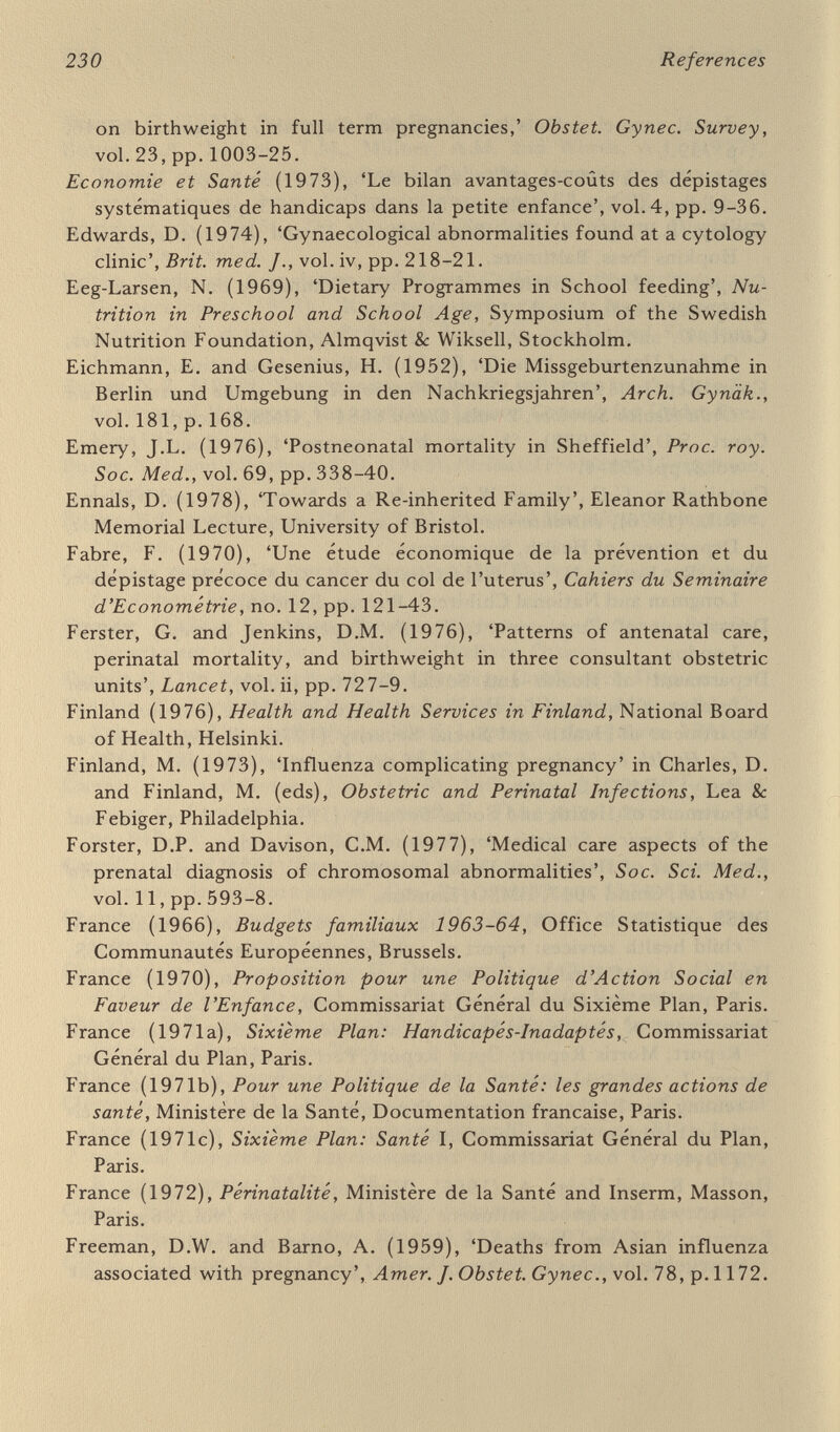 232 References aspects of children born 1959-70', Neuropädiatrie, vol. 8, pp. 293- 304. Gutierrez, S., Escudero, R. and Belausteguigoitia, F.J. (1976), 'Influence of the economical income in the perinatal results', Proc. Fifth European Congress of Perinatal Medicine, Paper no. 1, Stockholm. Gyllenswärd, A. (1973), Barnmedecin: Supplement to 'Hälso-ochsjuk- vârd inför 80-talet', National Board of Health, Stockholm. Hagberg, B. (1975), 'Pre- peri- and postnatal prevention of major neuropediatric handicaps', Neuropädiatrie, vol. 6, pp. 331-38. Hagberg, В., Hagberg, G. and Olow, I. (1975), 'The changing panorama of cerebral palsy in Sweden 1954-70'. Acta paediat. scand., vol.64, part 2, pp. 187-92, 193-200. Hale, F. (1933), 'Pigs born without eyeballs',/. Hered., vol. 24, pp.105-6. Hambraeus, L., Hanson, L.A. and McFarlane,H. (eds) (1977), Food and Immunology, Symposia of the Swedish Nutrition Foundation, Almqvist & Wiksell, Stockholm. Hamfelt, A. and Tuvemo, T. (1972), 'Pyridoxal phosphate and folic acid concentration in blood and erythrocyte aspartate aminotrans¬ ferase activity during pregnancy', Clin. Chim. Acta, vol. 41, p. 287. Härtig, H. (1955), 'Uber den Einfluss der Ernährung auf das Geburts¬ gewicht', Zbl. Gynäk., vol. 77, p. 509. Hathcock, J.N. (1976), 'Nutrition: toxicology and pharmacology', Nutr. Rev., vol. 34, pp. 65-70. Hazemann, J.J. (1977), Résultat des 20,000 premiers bilans de santé de l'enfant. Caisse Primaire Centrale d'Assurance Maladie de Paris. Hazemann, JJ. et al. (1973), 'Bilans de santé de l'enfant'. Courrier, vol. 23, pp. 465-76, Centre International de l'Enfance, Paris. Hazemann, JJ. et al. (1977), Les Bilans de santé de l'enfant à 10 mois, 2 ans, 4 ans. Caisse Primaire Centrale d'Assurance Maladie de Paris. Hepner, R. (1958), 'Maternai nutrition and the fetus', /. Amer. med. Assoc., vol. 168, pp. 1774-7. Hibbard, B.M. and Hibbard, E.D. (1963), 'Aetiological factors in abruptio placentae', Brit. med. J., vol. ii, p. 1430. Higgins, A.C. (1974), 'Nutrition and the outcome of pregnancy', Canadian Public Health Association, Annual Meeting. Hitch, D. (1977), 'What help can parents get? A Family Fund analysis', Concern, spring 1977, National Children's Bureau, London. Hogan, A.G., O'Dell, B.L. and Whitley, J.R. (1950), 'Maternal nutrition and hydrocephalus in newborn rats', Proc. Soc. exp. Biol. (N.Y.), vol, 74, pp. 293-6. Hohlbein, R. (1959), 'Missbildungsfrequenz in Dresden', Zbl. Gynäk., vol.81,p.719. House of Commons (1977), Preventive Medicine, First Report from Expenditure Committee; Minutes of Evidence before Social Services