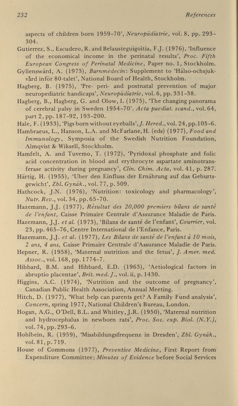 234 References and Youth Psychiatry and Swedish Pediatric Association, Läkar- tidningen, vol. 73, pp. 207-15. Köhler, L. (1977), 'Physical health of 7-year old children', Acta paediat. icanc?., vol. 66, pp. 297-305. Lagerkvist, В., Olin, P., Tengvald, P., Sterky, G. and Zetterström, R. (1976), Distriktsbarnläkare (The District Paediatrician), SPRI, Stockholm, Landstingsförbundet (1975), County Council Perspectives, Stockholm Landstingsförbundet (1976), The Federation of Swedish County Councils, Stockholm. Lane Report (1974), Report of Committee on the Working of the Abortion Act, 3 vols, HMSO, London. Lax, H. (1947), 'Die Auswirkung der veränderten Ernährungslage in der Klinik', Zbl. Gynäk., vol. 69, p, 310. Lee, P.N. (ed.) (1975), Tobacco Consumption in Various Countries, Tobacco Research Council, London. Leetz, L (1976), 'Untergewichtigkeit und Gefährdung der Mehrlinge', Zbl. Gynäk., vol. 98, pp. 112-18. Lefever, R. (1978), 'General practice in inner London', Brit. med. /., vol. i, pp. 221-2. Lippman, L. (1972), Attitudes Toward the Handicapped, Charles С. Thomas, New York. Loring, J. and Holland, M, (1978), The Prevention of Cerebral Palsy, Spastics Society, London, McCance, R.A. and Widdowson, E.M. (1978), The Composition of Foods, HMSO, London. McCollum, E.V. (1918), The Newer Knowledge of Nutrition, New York. MacDonald Report (1975), Dietitians of the Future, Council for Pro¬ fessions Supplementary to Medicine, London. MacMahon, B. and Yen, S. (1971), 'Unrecognised epidemic of anence- phaly and spina bifida'. Lancet, vol, i, p, 31, Malins, J.M. (1978) 'Congenital malformations and fetal mortality in diabetic pregnancy', Proc. roy. Soc. Med., vol. 71, pp. 205-7, Malmöhus County Health Authority (1975), Gripen: special edition on the County Plan 1975-85, Lund, Malmöhus läns Landsting (1975), Malmöhus County Council, English translation of the authority's report, Manciaux, M, and Deschamps, J,-P. (1978), Santé de la mère et de l'enfant, Flammarion, Paris. Maran, A.G.D. (1966), 'The causes of deafness in children', J. Laryngol., vol. 80, pp. 495-505, Milunsky, A, (1975), The Prevention of Genetic Disease and Mental Retardation, Saunders, Philadelphia. Ministry of Agriculture, Fisheries and Food (1974), Food Standards