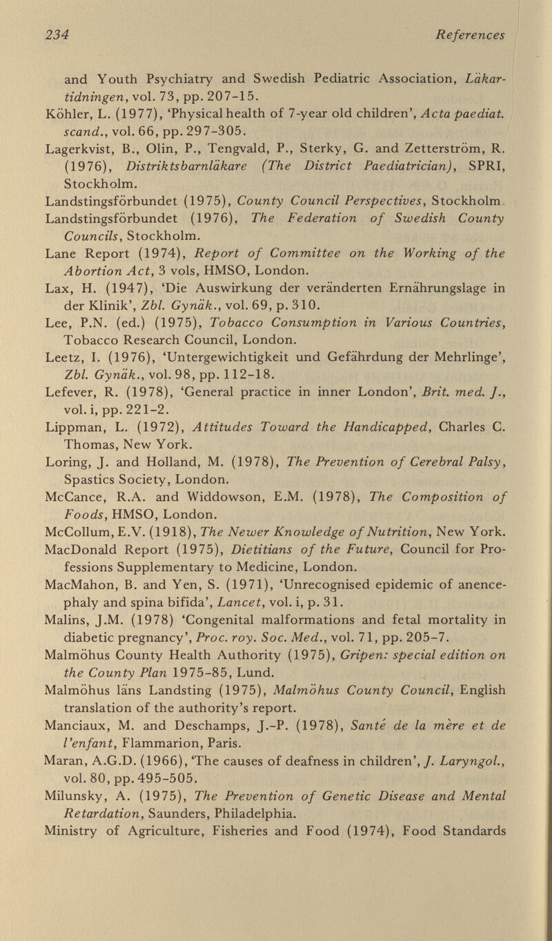 236 References Nowak, J. (1950), 'Häufigkeit der Missgeburten in den Nachkriegsjahren 1945-1949', Zbl Gynäk., vol. 72, pp. 1313-28. Nutrition Reviews (1975), 'Zinc deficiency in pregnant fetal and young rats', vol. 34, part 3, pp. 84-6. Office of Population Censuses and Surveys for England and Wales (1976), Anencephalus, Spina Bifida and Congenital Hydrocephalus, HMSO, London. Olofsson, B. (1973), Unga Lagöverträdare (Young Housebreakers, English summary), Statens offentliga utredningar, Stockholm. Ontario (1967), Second Report of the Perinatal Mortality Study, Ontario Department of Health, Ottawa. Ontario (1971), Perinatal Problems, Ontario Council of Health, Ottawa. Oppe Report (1974), Report of the Working Party on the Prevention of early Neonatal Mortality and Morbidity, Department of Health and Social Security, London. Organization for Economic Cooperation and Development (1968), Food Consumption Statistics 1954-1966, Paris. Organization for Economic Cooperation and Development (1973), Food Consumption Statistics, 1955-1971, Paris. Paavola, A. (1968), 'The legitimacy rate and factors influencing the pregnancy and delivery of unmarried mothers', Acta obstet, gynec. scand., vol. 47, suppl. 3. Papiernik-Berkhauer, E. (1977), in Anderson, A. et al. (eds). Preterm Birth, Royal College of Obstetricians and Gynaecologists, London. Peel Report (1970), Domiciliary Midwifery and Maternity Bed Needs, HMSO, London. Peller, S. (1917a), 'Die Masse der Neugeborenen und die Kriegsernährung der Schwangeren', Dtsch. med. Wschr., vol. 43, p. 178. Peller, S. (1917b), 'Längengewichtsverhältnis der Neugeborenen und Einfluss der Schwangerernährung auf die Entwicklung des Fötus', Dtsch. med. Wschr., vol. 43, p. 847. Peller, S. (1919), 'Rückgang der Geburtsmasse als Folge der Kriegser¬ nährung', Wien. klin. Wschr., vol. 32, p. 758. Petersson, O. (1975), Barns Hälsa (Child Health), Statens offentliga utredningar, Stockholm. Price, W.A. (1975), Nutrition and Physical Degeneration, Price-Pottenger Nutrition Foundation, Santa Monica, California. Puffer, R.R. and Serrano, C.V. (1973), Patterns of Mortality in Child¬ hood, Pan American Health Organization, Washington. Quebec (1973), La Périnatalité, Ministère des Affaires Sociales, Quebec. Registrar General (1971), Occupational Mortality Tables: England and Wales 1961, HMSO, London. Registrar General (1978), Occupational Mortality: England and Wales 1970-1972, HMSO, London.