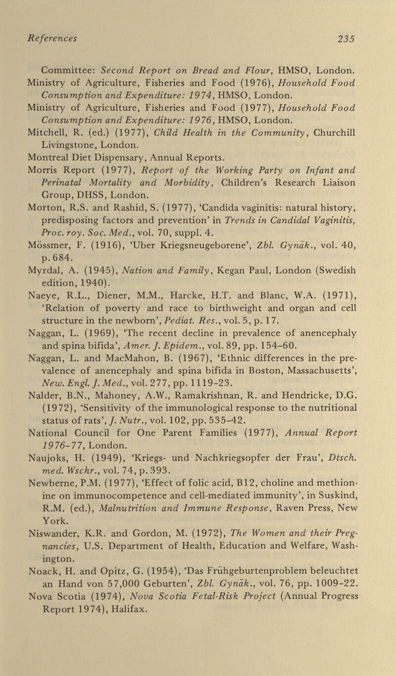 References Rhys-Williams Report (1963), Report of the Maternity Services Emer¬ gency Informal Committee, National Birthday Trust Fund, London. Roebuck, M.O. (1976), 'Rhinoviruses in Britain 1963-1973',/. Hyg., Camb., vol. 76, pp. 137-46. Roeder, L.M. and Chow, B.F. (1971), 'Influence of the dietary history of test animals on responses in pharmacological and nutritional studies' Amer. J. din. Nutr., vol. 24, pp. 947-51. Rooth, G. (1976), 'Socio-economic aspects of perinatal medicine', in Rooth, G. and Bratteby, L.E. (eds). Perinatal Medicine, Fifth Euro¬ pean Congress of Perinatal Medicine, Uppsala, pp. 76-81. Rosenstein, S.N. (1974), 'Premature infants; the relation of dental abnormalities to neurological and psychomotor status at age two years'. Develop. Med. Child Neurol., vol. 16, pp. 158-62. Royal Commission on the National Health Service (1976), The Task of the Commission, HMSO, London. Rumeau-Rouquette, C. (1975), 'Périnatalité et handicaps'. Rev. Pédiat., vol. 11, part 4, pp. 171-82. Rutter, M., Tizard, J. and Whitmore, K. (1970), Education, Health and Behaviour, Longman, London. Schlievert, P., Larsen, В., Johnson, W. andGalask, R.P. (1975), 'Bacterial growth inhibition by amniotic fluid'. Amer. J. Obstet. Gynec., vol. 122, pp. 809-13, 814-19. Scholtes, G. (1977), 'Support of betamimetic activity by cervix-cerclage', in Weidinger, H. (ed.). Labour Inhibition: betamimetic drugs in obstetrics, Fischer, Stuttgart. Scott, J.S., Jenkins, D.M. and Need, J.A. (1978), 'Immunology of pre¬ eclampsia', Lancet, vol. i, pp. 704-6. Scrimshaw, N.S. and Gordon, J.E. {196S), Malnutrition, Learning and Behavior, MIT Press, Cambridge, Mass. Scrimshaw, N.S., Taylor, C.E. and Gordon, J.E. , Interactions of Nutrition and Infection, World Health Organization, Geneva. Sheldon Report {19 71), Rep ort of the Expert Group on Special Care for Babies, HMSO, London. Sheridan, M.D. (1973), Children's Developmental Progress, National Foundation for Educational Research, Slough. Singer, J.E,, Westphal, M. and Niswander, K. (1968), 'Relationship of weight gain during pregnancy to birthweight and infant growth and development in the first year of life,' Obstet. Gynec., vol. 31, pp.417-23. Sjölin, S. (1973), 'Preventive paediatrics in Sweden, past and present'. Annales Upsaliensis, no. 17, pp. 29-34. Sjölin, S. (1975), 'Psycho-social hazards and their effects' in Barltrop, D. (ed.), Paediatrics and the Environment, Second Unigate Work¬ shop, London.