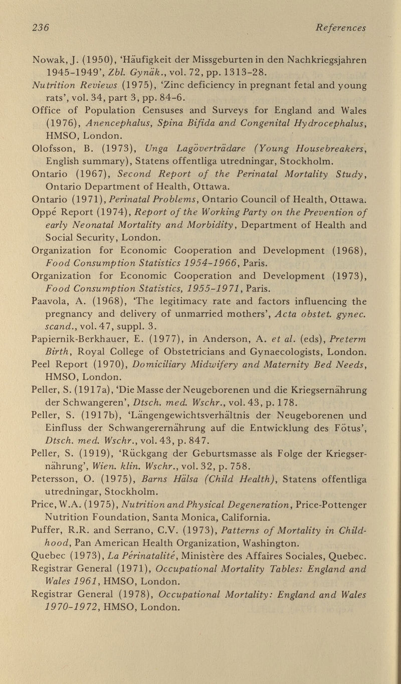 238 References Sjölin, S. and Vahlqvist, В. (1974), 'Child health in Sweden', Acta paediat. scand., vol. 63, pp. 485-93. Sjöström, H. and Nilsson, R. (1972), Thalidomide and the Power of the Drug Companies, Penguin Books. Skerfving, S. (1969), 'School lunches in Sweden', in Nutrition in Preschool and School Age, Swedish Nutrition Foundation, Almqvist 8c Wiksell, Stockholm. Smith ells, R.W. (1976), 'Environmental teratogens of man', Brit med. 5m//., vol. 32, pp. 27-33. Smithells, R.W. et al. (1977), 'Maternal nutrition in early pregnancy', Brit. J. Nutr., vol. 38, pp. 497-506. Smithells, R.W., Sheppard, S. and Schorah, C.J. (1976), 'Vitamin deficiencies and neural tube defects'. Arch. Dis. Childh., vol. 51, pp. 944-7. Smyth, C.N. (1974), 'Biomechanics and human parturition', Proc. roy. Soc. Med., vol. 67, pp. 189-93. Spastics Society (1977), Save a Baby: stop needless handicap, London. Sporn, M.B. (1977), 'Retinoids and carcinogenesis', Nutr. Rev., vol. 35, pp. 65-9. Stein, Z., Süsser, M., Saenger, G. and Maroila, F. (1975), Famine and Human Development: the Dutch hunger winter of 1944-45, Oy^iorá University Press, New York. Stewart, A.L. and Reynolds, E.O.R. (1974), 'Improved prognosis for infants of very low birthweight'. Pediatrics, vol. 54, pp. 724-34. Stickle, G. (1975), 'Pregnancy in adolescents: the scope of the problem', Contemporary Oò/Gyn., June 1975. Stott, D.H. (1973), 'Follow-up study from birth of the effects of pre¬ natal stresses'. Develop. Med. Child Neurol., vol. 15, pp. 770-87. Stott, D.H. and Latchford, S.A. (1976), 'Prenatal antecedents of child health, development and behaviour', J. Child Psychol., vol. 15, pp. 161-91. Sundelin, C. (1973), 'Parents' experience of child health centres', Scand. J. soc. Med., vol. 1, pp. 133-47. Sundelin, C. (1975), Oppen akut Spädbarnssjukvard (Outpatient Care of Acute Sickness in Young Infants), SPRI, Stockholm. Sundelin, C. (1976), 'Barnläkaren och den psykiska barnhälsovarden' ('Paediatricians and the care of children's psychological health'), Läkartidningen, vol. 73, pp. 207-15. Sundelin, C. and Vuille, J.C. (1975), 'Health screening of four-year-olds in a Swedish county'. Acta paediat. scand., vol. 64, pp. 795-800, 801-6, vol. 65, pp. 193-200. Suskind, R.M. (ed.) (1977), Malnutrition and the Immune Response, Raven Press, New York. Sweden (1976), Hälso-och sjukvard infór 80-talet (Health Care and Sick